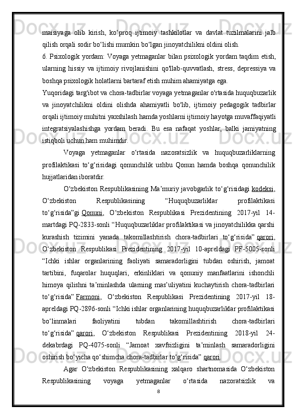 maisiyaga   olib   kirish,   ko‘proq   ijtimoiy   tashkilotlar   va   davlat   tuzilmalarini   jalb
qilish orqali sodir bo‘lishi mumkin bo‘lgan jinoyatchilikni oldini olish.
6. Psixologik yordam: Voyaga yetmaganlar bilan psixologik yordam taqdim etish,
ularning   hissiy   va   ijtimoiy   rivojlanishini   qo'llab-quvvatlash,   stress,   depressiya   va
boshqa psixologik holatlarni bartaraf etish muhim ahamiyatga ega.
Yuqoridagi targ'ibot va chora-tadbirlar voyaga yetmaganlar o'rtasida huquqbuzarlik
va   jinoyatchilikni   oldini   olishda   ahamiyatli   bo'lib,   ijtimoiy   pedagogik   tadbirlar
orqali ijtimoiy muhitni yaxshilash hamda yoshlarni ijtimoiy hayotga muvaffaqiyatli
integratsiyalashishga   yordam   beradi.   Bu   esa   nafaqat   yoshlar,   balki   jamiyatning
istiqboli uchun ham muhimdir.
Voyaga   yetmaganlar   o‘rtasida   nazoratsizlik   va   huquqbuzarliklarning
profilaktikasi   to‘g‘risidagi   qonunchilik   ushbu   Qonun   hamda   boshqa   qonunchilik
hujjatlaridan iboratdir.
O‘zbekiston  Respublikasining  Ma’muriy javobgarlik to‘g‘risidagi   kodeksi ,
O‘zbekiston   Respublikasining   “Huquqbuzarliklar   profilaktikasi
to‘g‘risida”gi   Qonuni ,   O‘zbekiston   Respublikasi   Prezidentining   2017-yil   14-
martdagi PQ-2833-sonli “Huquqbuzarliklar profilaktikasi va jinoyatchilikka qarshi
kurashish   tizimini   yanada   takomillashtirish   chora-tadbirlari   to‘g‘risida”   qarori ,
O‘zbekiston   Respublikasi   Prezidentining   2017-yil   10-apreldagi   PF-5005-sonli
“Ichki   ishlar   organlarining   faoliyati   samaradorligini   tubdan   oshirish,   jamoat
tartibini,   fuqarolar   huquqlari,   erkinliklari   va   qonuniy   manfaatlarini   ishonchli
himoya   qilishni   ta’minlashda   ularning   mas’uliyatini   kuchaytirish   chora-tadbirlari
to‘g‘risida”   Farmoni ,   O‘zbekiston   Respublikasi   Prezidentining   2017-yil   18-
apreldagi PQ-2896-sonli “Ichki ishlar organlarining huquqbuzarliklar profilaktikasi
bo‘linmalari   faoliyatini   tubdan   takomillashtirish   chora-tadbirlari
to‘g‘risida”   qarori ,   O‘zbekiston   Respublikasi   Prezidentining   2018-yil   24-
dekabrdagi   PQ-4075-sonli   “Jamoat   xavfsizligini   ta’minlash   samaradorligini
oshirish bo‘yicha qo‘shimcha chora-tadbirlar to‘g‘risida”   qarori .
Agar   O‘zbekiston   Respublikasining   xalqaro   shartnomasida   O‘zbekiston
Respublikasining   voyaga   yetmaganlar   o‘rtasida   nazoratsizlik   va
8 