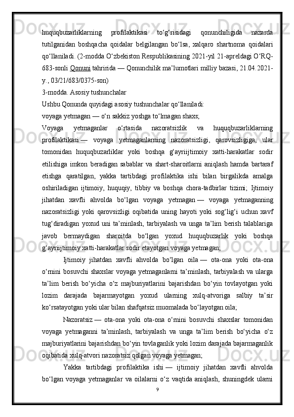 huquqbuzarliklarning   profilaktikasi   to‘g‘risidagi   qonunchiligida   nazarda
tutilganidan   boshqacha   qoidalar   belgilangan   bo‘lsa,   xalqaro   shartnoma   qoidalari
qo‘llaniladi. (2-modda O‘zbekiston Respublikasining 2021-yil 21-apreldagi O‘RQ-
683-sonli   Qonuni   tahririda — Qonunchilik ma’lumotlari milliy bazasi, 21.04.2021-
y., 03/21/683/0375-son)
3-modda. Asosiy tushunchalar
Ushbu Qonunda quyidagi asosiy tushunchalar qo‘llaniladi:
voyaga yetmagan   — o‘n sakkiz yoshga to‘lmagan shaxs;
Voyaga   yetmaganlar   o‘rtasida   nazoratsizlik   va   huquqbuzarliklarning
profilaktikasi   —   voyaga   yetmaganlarning   nazoratsizligi,   qarovsizligiga,   ular
tomonidan   huquqbuzarliklar   yoki   boshqa   g‘ayriijtimoiy   xatti-harakatlar   sodir
etilishiga   imkon   beradigan   sabablar   va   shart-sharoitlarni   aniqlash   hamda   bartaraf
etishga   qaratilgan,   yakka   tartibdagi   profilaktika   ishi   bilan   birgalikda   amalga
oshiriladigan   ijtimoiy,   huquqiy,   tibbiy   va   boshqa   chora-tadbirlar   tizimi;   Ijtimoiy
jihatdan   xavfli   ahvolda   bo‘lgan   voyaga   yetmagan   —   voyaga   yetmaganning
nazoratsizligi   yoki   qarovsizligi   oqibatida   uning   hayoti   yoki   sog‘lig‘i   uchun   xavf
tug‘diradigan   yoxud   uni   ta’minlash,   tarbiyalash   va   unga   ta’lim   berish   talablariga
javob   bermaydigan   sharoitda   bo‘lgan   yoxud   huquqbuzarlik   yoki   boshqa
g‘ayriijtimoiy xatti-harakatlar sodir etayotgan voyaga yetmagan; 
Ijtimoiy   jihatdan   xavfli   ahvolda   bo‘lgan   oila   —   ota-ona   yoki   ota-ona
o‘rnini   bosuvchi   shaxslar   voyaga   yetmaganlarni   ta’minlash,   tarbiyalash   va   ularga
ta’lim   berish   bo‘yicha   o‘z   majburiyatlarini   bajarishdan   bo‘yin   tovlayotgan   yoki
lozim   darajada   bajarmayotgan   yoxud   ularning   xulq-atvoriga   salbiy   ta’sir
ko‘rsatayotgan yoki ular bilan shafqatsiz muomalada bo‘layotgan oila;
Nazoratsiz   —   ota-ona   yoki   ota-ona   o‘rnini   bosuvchi   shaxslar   tomonidan
voyaga   yetmaganni   ta’minlash,   tarbiyalash   va   unga   ta’lim   berish   bo‘yicha   o‘z
majburiyatlarini bajarishdan bo‘yin tovlaganlik yoki lozim darajada bajarmaganlik
oqibatida xulq-atvori nazoratsiz qolgan voyaga yetmagan;
Yakka   tartibdagi   profilaktika   ishi   —   ijtimoiy   jihatdan   xavfli   ahvolda
bo‘lgan   voyaga   yetmaganlar   va   oilalarni   o‘z   vaqtida   aniqlash,   shuningdek   ularni
9 