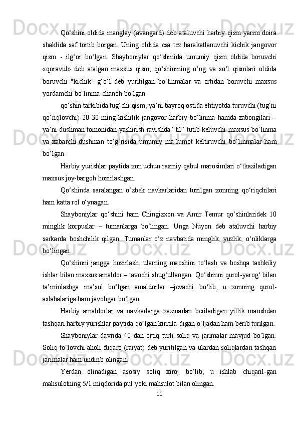 Qo‘shini  oldida manglay (avangard)  deb ataluvchi  harbiy qism  yarim  doira
shaklida   saf   tortib   borgan.   Uning   oldida   esa   tez   harakatlanuvchi   kichik   jangovor
qism   -   ilg‘or   bo‘lgan.   Shayboniylar   qo‘shinida   umumiy   qism   oldida   boruvchi
«qoravul»   deb   atalgan   maxsus   qism,   qo‘shinining   o‘ng   va   so‘l   qismlari   oldida
boruvchi   "kichik"   g‘o‘l   deb   yuritilgan   bo‘linmalar   va   ortidan   boruvchi   maxsus
yordamchi bo‘linma-chanoh bo‘lgan.
qo‘shin tarkibida tug‘chi qism, ya’ni bayroq ostida ehtiyotda turuvchi (tug‘ni
qo‘riqlovchi)   20-30   ming   kishilik   jangovor   harbiy   bo‘linma   hamda   zabongilari   –
ya’ni dushman tomonidan yashirish ravishda “til” tutib keluvchi maxsus bo‘linma
va   xabarchi-dushman   to‘g‘risida   umumiy   ma’lumot   keltiruvchi   bo‘linmalar   ham
bo‘lgan.
Harbiy yurishlar paytida xon uchun rasmiy qabul marosimlari o‘tkaziladigan
maxsus joy-bargoh hozirlashgan.
Qo‘shinda   saralangan   o‘zbek   navkarlaridan   tuzilgan   xonning   qo‘riqchilari
ham katta rol o‘ynagan.
Shayboniylar   qo‘shini   ham   Chingizxon   va   Amir   Temur   qo‘shinlaridek   10
minglik   korpuslar   –   tumanlarga   bo‘lingan.   Unga   Nuyon   deb   ataluvchi   harbiy
sarkarda   boshchilik   qilgan.   Tumanlar   o‘z   navbatida   minglik,   yuzlik,   o‘nliklarga
bo‘lingan.
Qo‘shinni   jangga   hozirlash,   ularning   maoshini   to‘lash   va   boshqa   tashkiliy
ishlar bilan maxsus amaldor – tavochi shug‘ullangan. Qo‘shinni qurol-yarog‘ bilan
ta’minlashga   ma’sul   bo‘lgan   amaldorlar   –jevachi   bo‘lib,   u   xonning   qurol-
aslahalariga ham javobgar bo‘lgan.
Harbiy   amaldorlar   va   navkarlarga   xazinadan   beriladigan   yillik   maoshdan
tashqari harbiy yurishlar paytida qo‘lgan kiritila-digan o‘ljadan ham berib turilgan.
Shayboniylar   davrida   40   dan   ortiq   turli   soliq   va   jarimalar   mavjud   bo‘lgan.
Soliq to‘lovchi aholi fuqaro (raiyat) deb yuritilgan va ulardan soliqlardan tashqari
jarimalar ham undirib olingan.
Yerdan   olinadigan   asosiy   soliq   xiroj   bo‘lib,   u   ishlab   chiqaril-gan
mahsulotning 5/1 miqdorida pul yoki mahsulot bilan olingan.
11 