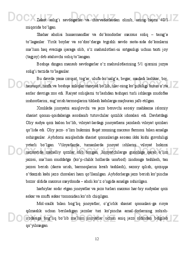Zakot   solig‘i   savdogarlar   va   chorvadorlardan   olinib,   uning   hajmi   40/1
miqorida bo‘lgan.
Shahar   aholisi   hunarmandlar   va   do‘kondorlar   maxsus   soliq   –   tamg‘a
to‘laganlar.   Yirik   boylar   va   so‘dxo‘rlarga   tegishli   savdo   rasta-sida   do‘konlarni
ma’lum   haq   evaziga   ijaraga   olib,   o‘z   mahsulotlari-ni   sotganligi   uchun   taxti   joy
(tagjoy) deb ataluvchi soliq to‘langan.
Boshqa   dingan  mansub   savdogarlar   o‘z  mahsulotlarining  5/1  qismini  juzya
solig‘i tarzida to‘laganlar.
Bu davrda yana ixrojot, tog‘ar, ulufa-ko‘nalg‘a, begar, madadi lashkar, boj,
tansuqot, tuxfa va boshqa soliqlar mavjud bo‘lib, ular-ning ko‘pchiligi butun o‘rta
asrlar davriga xos edi. Raiyat soliqlarni to‘lashdan tashqari turli ishlarga mudofaa
inshootlarini, sug‘orish tarmoqlarini tiklash kabilarga majburan jalb etilgan.
Xonlikda   jinoyatni   aniqlovchi   va   jazo   beruvchi   asosiy   mahkama   islomiy
shariat   qonun-qoidalariga   asoslanib   tutuvchilar   qozilik   idoralari   edi.   Davlatdagi
Oliy sudya qozi  kalon bo‘lib, viloyat-lardagi  jinoyatlarni jazolash viloyat  qozilari
qo‘lida edi. Oliy jazo- o‘lim hukmini faqat xonning maxsus farmoni bilan amalga
oshirganlar. Aybdorni  aniqlashda   shariat  qonunlariga  asosan  ikki   kishi   guvohiligi
yetarli   bo‘lgan.   Viloyatlarda,   tumanlarda   jinoyat   ishlarini   viloyat   hokimi
nazoratida   mahalliy   qozilar   olib   borgan.   Jinoyatchilarga   gunohiga   qarab   o‘lim
jazosi,   ma’lum   muddatga   (ko‘p-chilik   hollarda   umrbod)   zindonga   tashlash,   tan
jazosi   berish   (darra   urish,   barmoqlarini   kesib   tashlash),   sazoiy   qilish,   qoziqqa
o‘tkazish kabi jazo choralari ham qo‘llanilgan. Aybdorlarga jazo berish ko‘pincha
bozor oldida maxsus maydonda – aholi ko‘z o‘ngida amalga oshirilgan.
harbiylar sodir etgan jinoyatlar va jazo turlari maxsus har-biy sudyalar qozi
askar va mufti askar tomonidan ko‘rib chiqilgan.
Mol-mulk   bilan   bog‘liq   jinoyatlar,   o‘g‘irlik   shariat   qonunlari-ga   rioya
qilmaslik   uchun   beriladigan   jazolar   turi   ko‘pincha   amal-dorlarning   xohish-
irodasiga   bog‘liq   bo‘lib   ma’lum   jinoyatlar   uchun   aniq   jazo   oldindan   belgilab
qo‘yilmagan.
12 