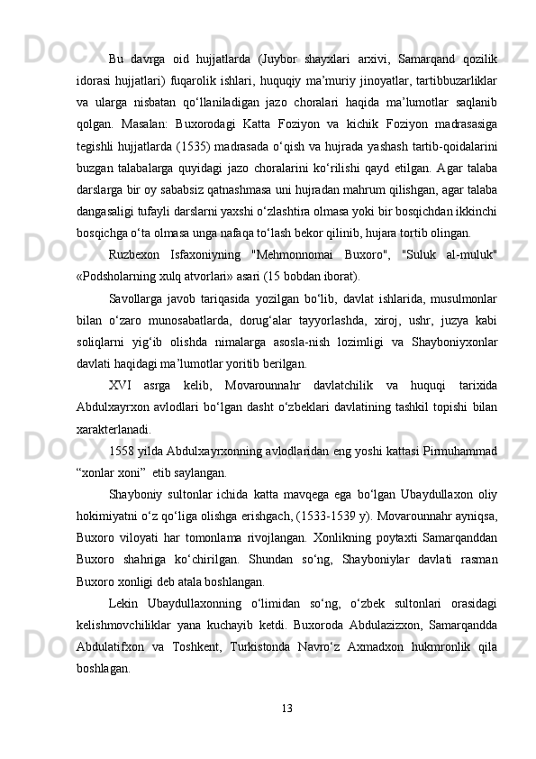 Bu   davrga   oid   hujjatlarda   (Juybor   shayxlari   arxivi,   Samarqand   qozilik
idorasi   hujjatlari)   fuqarolik   ishlari,   huquqiy   ma’muriy   jinoyatlar,   tartibbuzarliklar
va   ularga   nisbatan   qo‘llaniladigan   jazo   choralari   haqida   ma’lumotlar   saqlanib
qolgan.   Masalan:   Buxorodagi   Katta   Foziyon   va   kichik   Foziyon   madrasasiga
tegishli  hujjatlarda  (1535)  madrasada   o‘qish   va  hujrada   yashash  tartib-qoidalarini
buzgan   talabalarga   quyidagi   jazo   choralarini   ko‘rilishi   qayd   etilgan.   Agar   talaba
darslarga bir oy sababsiz qatnashmasa uni hujradan mahrum qilishgan, agar talaba
dangasaligi tufayli darslarni yaxshi o‘zlashtira olmasa yoki bir bosqichdan ikkinchi
bosqichga o‘ta olmasa unga nafaqa to‘lash bekor qilinib, hujara tortib olingan.
Ruzbexon   Isfaxoniyning   "Mehmonnomai   Buxoro",   "Suluk   al-muluk"
«Podsholarning xulq atvorlari» asari (15 bobdan iborat). 
Savollarga   javob   tariqasida   yozilgan   bo‘lib,   davlat   ishlarida,   musulmonlar
bilan   o‘zaro   munosabatlarda,   dorug‘alar   tayyorlashda,   xiroj,   ushr,   juzya   kabi
soliqlarni   yig‘ib   olishda   nimalarga   asosla-nish   lozimligi   va   Shayboniyxonlar
davlati haqidagi ma’lumotlar yoritib berilgan.
XVI   asrga   kelib,   Movarounnahr   davlatchilik   va   huquqi   tarixida
Abdulxayrxon   avlodlari   bo‘lgan   dasht   o‘zbeklari   davlatining   tashkil   topishi   bilan
xarakterlanadi.
1558 yilda Abdulxayrxonning avlodlaridan eng yoshi kattasi Pirmuhammad
“xonlar xoni”  etib saylangan.
Shayboniy   sultonlar   ichida   katta   mavqega   ega   bo‘lgan   Ubaydullaxon   oliy
hokimiyatni o‘z qo‘liga olishga erishgach, (1533-1539 y). Movarounnahr ayniqsa,
Buxoro   viloyati   har   tomonlama   rivojlangan.   Xonlikning   poytaxti   Samarqanddan
Buxoro   shahriga   ko‘chirilgan.   Shundan   so‘ng,   Shayboniylar   davlati   rasman
Buxoro xonligi deb atala boshlangan.
Lekin   Ubaydullaxonning   o‘limidan   so‘ng,   o‘zbek   sultonlari   orasidagi
kelishmovchiliklar   yana   kuchayib   ketdi.   Buxoroda   Abdulazizxon,   Samarqandda
Abdulatifxon   va   Toshkent,   Turkistonda   Navro‘z   Axmadxon   hukmronlik   qila
boshlagan.
13 