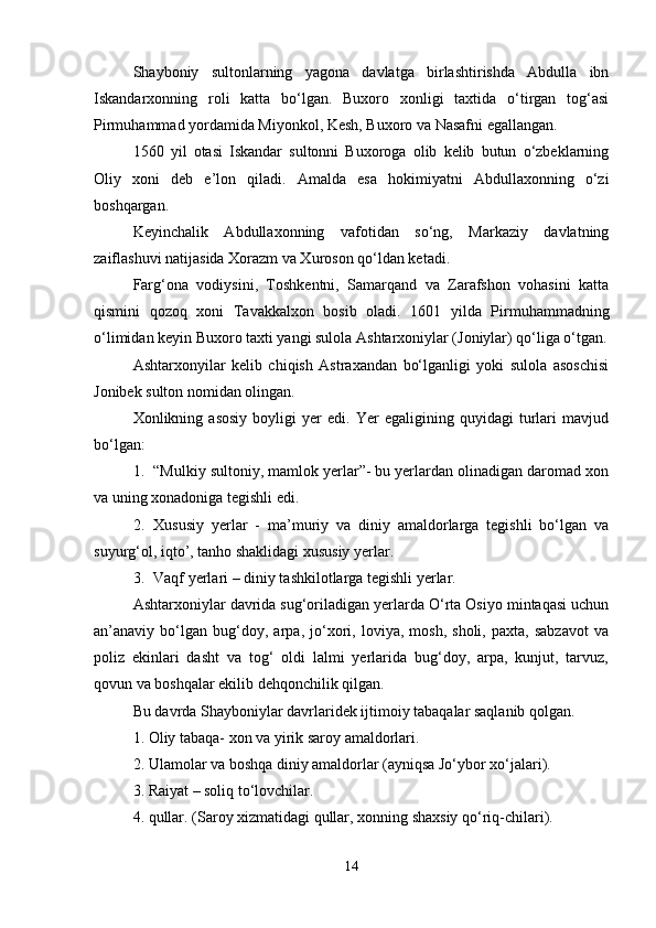 Shayboniy   sultonlarning   yagona   davlatga   birlashtirishda   Abdulla   ibn
Iskandarxonning   roli   katta   bo‘lgan.   Buxoro   xonligi   taxtida   o‘tirgan   tog‘asi
Pirmuhammad yordamida Miyonkol, Kesh, Buxoro va Nasafni egallangan.
1560   yil   otasi   Iskandar   sultonni   Buxoroga   olib   kelib   butun   o‘zbeklarning
Oliy   xoni   deb   e’lon   qiladi.   Amalda   esa   hokimiyatni   Abdullaxonning   o‘zi
boshqargan.
Keyinchalik   Abdullaxonning   vafotidan   so‘ng,   Markaziy   davlatning
zaiflashuvi natijasida Xorazm va Xuroson qo‘ldan ketadi.
Farg‘ona   vodiysini,   Toshkentni,   Samarqand   va   Zarafshon   vohasini   katta
qismini   qozoq   xoni   Tavakkalxon   bosib   oladi.   1601   yilda   Pirmuhammadning
o‘limidan keyin Buxoro taxti yangi sulola Ashtarxoniylar (Joniylar) qo‘liga o‘tgan.
Ashtarxonyilar   kelib   chiqish   Astraxandan   bo‘lganligi   yoki   sulola   asoschisi
Jonibek sulton nomidan olingan.
Xonlikning   asosiy   boyligi   yer   edi.   Yer   egaligining   quyidagi   turlari   mavjud
bo‘lgan:
1. “Mulkiy sultoniy, mamlok yerlar”- bu yerlardan olinadigan daromad xon
va uning xonadoniga tegishli edi.
2. Xususiy   yerlar   -   ma’muriy   va   diniy   amaldorlarga   tegishli   bo‘lgan   va
suyurg‘ol, iqto’, tanho shaklidagi xususiy yerlar.
3. Vaqf yerlari – diniy tashkilotlarga tegishli yerlar.
Ashtarxoniylar davrida sug‘oriladigan yerlarda O‘rta Osiyo mintaqasi uchun
an’anaviy   bo‘lgan   bug‘doy,   arpa,   jo‘xori,   loviya,   mosh,   sholi,   paxta,   sabzavot   va
poliz   ekinlari   dasht   va   tog‘   oldi   lalmi   yerlarida   bug‘doy,   arpa,   kunjut,   tarvuz,
qovun va boshqalar ekilib dehqonchilik qilgan.
Bu davrda Shayboniylar davrlaridek ijtimoiy tabaqalar saqlanib qolgan.
1. Oliy tabaqa- xon va yirik saroy amaldorlari.
2. Ulamolar va boshqa diniy amaldorlar (ayniqsa Jo‘ybor xo‘jalari).
3. Raiyat – soliq to‘lovchilar.
4. qullar. (Saroy xizmatidagi qullar, xonning shaxsiy qo‘riq-chilari).
14 