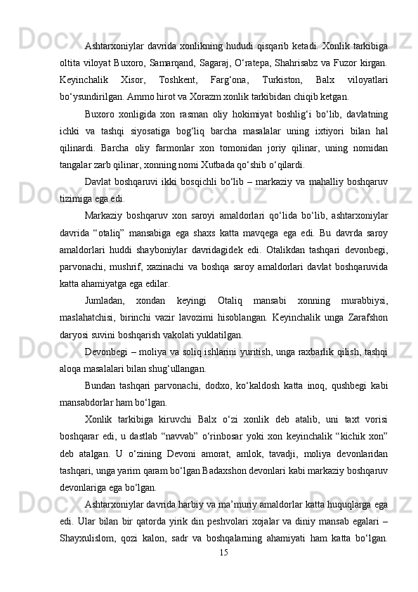 Ashtarxoniylar   davrida  xonlikning   hududi   qisqarib   ketadi.  Xonlik   tarkibiga
oltita viloyat  Buxoro, Samarqand, Sagaraj, O‘ratepa, Shahrisabz  va Fuzor kirgan.
Keyinchalik   Xisor,   Toshkent,   Farg‘ona,   Turkiston,   Balx   viloyatlari
bo‘ysundirilgan. Ammo hirot va Xorazm xonlik tarkibidan chiqib ketgan.
Buxoro   xonligida   xon   rasman   oliy   hokimiyat   boshlig‘i   bo‘lib,   davlatning
ichki   va   tashqi   siyosatiga   bog‘liq   barcha   masalalar   uning   ixtiyori   bilan   hal
qilinardi.   Barcha   oliy   farmonlar   xon   tomonidan   joriy   qilinar,   uning   nomidan
tangalar zarb qilinar, xonning nomi Xutbada qo‘shib o‘qilardi.
Davlat   boshqaruvi   ikki   bosqichli   bo‘lib   –   markaziy   va   mahalliy   boshqaruv
tizimiga ega edi.
Markaziy   boshqaruv   xon   saroyi   amaldorlari   qo‘lida   bo‘lib,   ashtarxoniylar
davrida   “otaliq”   mansabiga   ega   shaxs   katta   mavqega   ega   edi.   Bu   davrda   saroy
amaldorlari   huddi   shayboniylar   davridagidek   edi.   Otalikdan   tashqari   devonbegi,
parvonachi,   mushrif,   xazinachi   va   boshqa   saroy   amaldorlari   davlat   boshqaruvida
katta ahamiyatga ega edilar.
Jumladan,   xondan   keyingi   Otaliq   mansabi   xonning   murabbiysi,
maslahatchisi,   birinchi   vazir   lavozimi   hisoblangan.   Keyinchalik   unga   Zarafshon
daryosi suvini boshqarish vakolati yuklatilgan.
Devonbegi – moliya va soliq ishlarini yuritish, unga raxbarlik qilish, tashqi
aloqa masalalari bilan shug‘ullangan.
Bundan   tashqari   parvonachi,   dodxo,   ko‘kaldosh   katta   inoq,   qushbegi   kabi
mansabdorlar ham bo‘lgan.
Xonlik   tarkibiga   kiruvchi   Balx   o‘zi   xonlik   deb   atalib,   uni   taxt   vorisi
boshqarar   edi,   u   dastlab   “navvab”   o‘rinbosar   yoki   xon   keyinchalik   “kichik   xon”
deb   atalgan.   U   o‘zining   Devoni   amorat,   amlok,   tavadji,   moliya   devonlaridan
tashqari, unga yarim qaram bo‘lgan Badaxshon devonlari kabi markaziy boshqaruv
devonlariga ega bo‘lgan.
Ashtarxoniylar davrida harbiy va ma’muriy amaldorlar katta huquqlarga ega
edi.  Ular   bilan   bir  qatorda  yirik  din  peshvolari   xojalar  va  diniy  mansab  egalari   –
Shayxulislom,   qozi   kalon,   sadr   va   boshqalarning   ahamiyati   ham   katta   bo‘lgan.
15 