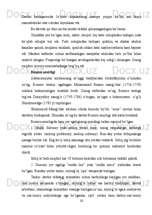 Davlat   boshqaruvida   Jo‘ybor   hojalarining   mavqei   yuqori   bo‘lib,   asl   diniy
mansabdorlar ular ichidan tayinlanar edi.
Bu davrda qo‘shin uncha yaxshi tashkil qilinmaganligini ko‘ramiz.
Xonlikka xos bo‘lgan xiroj, zakot, ixrojot, boj kabi soliqlardan tashqari juda
ko‘plab   soliqlar   bor   edi.   Turli   soliqlardan   tashqari   qishloq   va   shahar   aholisi
kanallar qazish, ariqlarni tozalash, qurilish ishlari kabi majburiyatlarni ham bajarar
edi.   Mazkur   tadbirlar   uchun   sarflanadigan   xarajatlar   aholidan   turli   yo‘llar   bilan
undirib olingan. Fuqaroligi bo‘lmagan savdogorlardan boj solig‘i olinargan. Uning
miqdori siyosiy munosabatlarga bog‘liq edi.
Buxoro amirligi
Ashtarxoniylar   sulolasining   so‘nggi   vakillaridan   Abdulfayzxon   o‘limidan
so‘ng,   Buxoro   taxtini   egallagan   Muxammad   Raxim   mang‘itlar   (1756-1759)
sulolasi   hukmronligini   boshlab   berdi.   Uning   vafotidan   so‘ng,   Buxoro   taxtiga
tog‘asi   Doniyolbiy   mang‘it   (1759-1784)   o‘tirgan,   so‘ngra   u   hokimiyatni     o‘g‘li
Shoxmurodga (1785 y) topshirgan.
Shohmurod   Mang‘itlar   sulolasi   ichida   birinchi   bo‘lib,   “amir”   unvoni   bilan
davlatni boshqaradi. Shundan so‘ng bu davlat Buxoro amirligi deb atala boshladi.
Buxoro amirligida ham yer egaligining quyidagi turlari mavjud bo‘lgan:
1.   Mulki   Sultoniy   yoki   amloq   yerlar,   amir,   uning   yaqinlariga,   davlatga
tegishli   yerlar.   (amloqi   podshoxiy,   amloqi   sultoniy).   Bun-day   yerlar   dehqonlarga
ijaraga berilar edi. Eng ko‘p soliq xazinaga shu yerdan tushardi. Soliq yig‘uvchilar
maxsus   ro‘yxat   bilan   yetishti-rilgan   hosilning   bir   qismini   mahsulot   hisobidan
olardi.
Soliq to‘lash miqdori har 10 botmon hosildan uch botmonni tashkil qilardi.
2.   Xususiy   yer   egaligi   “mulki   hur”   yoki   “mulki   xoris”   yerlardan   iborat
bo‘lgan. Bunday yerlar tanho, suyurg‘ol, iqto’ tariqasida berilgan.
Tanho-   davlat   oldidagi   xizmatlari   uchun   harbiylarga   berilgan   yer   mulklari,
ular   meros   tariqasida   o‘tmagan,   suyurg‘ol   yerlar   esa   harbiy   boshliqlar,   davlat
arboblari, ulamolarga xizmatlari evaziga berilgan in’om, suyurg‘ol egasi moliyaviy
va   ma’muriy   imtiyozlarga   ega   bo‘lganlar,   iqto’   yerlari   ham   harbiy-ma’muriy
16 