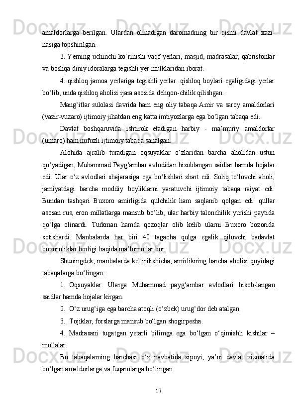 amaldorlarga   berilgan.   Ulardan   olinadigan   daromadning   bir   qismi   davlat   xazi-
nasiga topshirilgan.
3. Yerning uchinchi ko‘rinishi vaqf yerlari, masjid, madrasalar, qabristonlar
va boshqa diniy idoralarga tegishli yer mulklaridan iborat.
4. qishloq jamoa yerlariga tegishli  yerlar. qishloq boylari  egaligidagi  yerlar
bo‘lib, unda qishloq aholisi ijara asosida dehqon-chilik qilishgan.
Mang‘itlar sulolasi davrida ham eng oliy tabaqa Amir va saroy amaldorlari
(vazir-vuzaro) ijtimoiy jihatdan eng katta imtiyozlarga ega bo‘lgan tabaqa edi.
Davlat   boshqaruvida   ishtirok   etadigan   harbiy   -   ma’muriy   amaldorlar
(umaro) ham nufuzli ijtimoiy tabaqa sanalgan.
Alohida   ajralib   turadigan   oqsuyaklar   o‘zlaridan   barcha   aholidan   ustun
qo‘yadigan, Muhammad Payg‘ambar avlodidan hisoblangan saidlar hamda hojalar
edi.  Ular   o‘z   avlodlari   shajarasiga   ega  bo‘lishlari   shart   edi.   Soliq   to‘lovchi   aholi,
jamiyatdagi   barcha   moddiy   boyliklarni   yaratuvchi   ijtimoiy   tabaqa   raiyat   edi.
Bundan   tashqari   Buxoro   amirligida   qulchilik   ham   saqlanib   qolgan   edi.   qullar
asosan rus, eron millatlarga mansub bo‘lib, ular harbiy talonchilik yurishi paytida
qo‘lga   olinardi.   Turkman   hamda   qozoqlar   olib   kelib   ularni   Buxoro   bozorida
sotishardi.   Manbalarda   har   biri   40   tagacha   qulga   egalik   qiluvchi   badavlat
buxoroliklar borligi haqida ma’lumotlar bor.
Shuningdek, manbalarda keltirilishicha, amirlikning barcha aholisi quyidagi
tabaqalarga bo‘lingan:
1. Oqsuyaklar.   Ularga   Muhammad   payg‘ambar   avlodlari   hisob-langan
saidlar hamda hojalar kirgan.
2. O‘z urug‘iga ega barcha atoqli (o‘zbek) urug‘dor deb atalgan.
3. Tojiklar, forslarga mansub bo‘lgan shogirpesha.
4. Madrasani   tugatgan   yetarli   bilimga   ega   bo‘lgan   o‘qimishli   kishilar   –
mullalar.
Bu   tabaqalarning   barchasi   o‘z   navbatida   sipoyi,   ya’ni   davlat   xizmatida
bo‘lgan amaldorlarga va fuqarolarga bo‘lingan.
17 