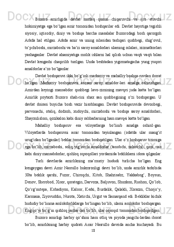 Buxoro   amirligida   davlat   mutlaq   qonun   chiqaruvchi   va   ijro   etuvchi
hokimiyatga ega bo‘lgan amir tomonidan boshqarilar edi. Davlat hayotiga tegishli
siyosiy,   iqtisodiy,   diniy   va   boshqa   barcha   masalalar   Buxorodagi   bosh   qarorgoh
Arkda   hal   etilgan.   Arkda   amir   va   uning   oilasidan   tashqari   qushbegi,   shig‘ovul,
to‘pchiboshi, mirzaboshi va ba’zi saroy amaldorlari ularning oilalari, xizmatkorlari
yashaganlar.   Davlat   ahamiyatiga   molik   ishlarni   hal   qilish   uchun  vaqti   vaqti   bilan
Davlat   kengashi   chaqirilib   turilgan.   Unda   beshtadan   yigirmatagacha   yung   yuqori
amaldorlar a’zo bo‘lganlar.
Davlat boshqaruvi ikki bo‘g‘inli markaziy va mahalliy boshqa-ruvdan iborat
bo‘lgan.   Markaziy   boshqaruvni   asosan   saroy   amaldor-lari   amalga   oshirishgan.
Amirdan   keyingi   mansabdor   qushbegi   lavo-zimining   mavqei   juda   katta   bo‘lgan.
Amirlik   poytaxti   Buxoro   shah-rini   shax   san   qushbegining   o‘zi   boshqargan.   U
davlat   doirasi   buyicha   bosh   vazir   hisoblangan.   Davlat   boshqaruvida   devonbegi,
parvonachi,   otaliq,   dodxoh,   xudoychi,   mirzaboshi   va   boshqa   saroy   amaldorlari,
Shayxulislom, qozikalon kabi diniy rahbarlarning ham mavqei katta bo‘lgan.
Mahalliy   boshqaruv   esa   viloyatlarga   bo‘linib   amalga   oshiril-gan.
Viloyatlarda   boshqaruvni   amir   tomonidan   tayinlangan   (odatda   ular   mang‘it
urug‘idan bo‘lganlar) beklar tomonidan boshqatilgan. Ular o‘z boshqaruv tizimiga
ega bo‘lib, mirzaboshi,  soliq yig‘uvchi  amaldorlar  (tanobchi, zakotchi), qozi, rais
kabi diniy mansabdorlar, qishloq oqsoqollari yordamida bekliklarni idora qilganlar.
Turli   davrlarda   amirlikning   ma’muriy   hududi   turlicha   bo‘lgan.   Eng
kengaygan   davri   Amir   Nasrullo   hukmronligi   davri   bo‘lib,   unda   amirlik   tarkibida
30ta   beklik   qarshi,   Fuzor,   Chiroqchi,   Kitob,   Shahrisabz,   Yakkabog‘,   Boysun,
Denov, Sherobod, Xisor, qorategin, Darvoza, Baljuvon, Shuxkon, Rushon, Qo‘lob,
Qo‘rg‘ontepa,   Kobadiyon,   Kaloor,   Kerki,   Burdalik,   Qalakli,   Xorazm,   Chorjo‘y,
Karmana, Ziyovuddin, Nurota, Xatirchi, Urgut va Samarqand edi. Bekliklar kichik
hududiy bo‘linma amlokdorliklarga bo‘lingan bo‘lib, ularni amlokdor boshqargan.
Eng qo‘yi bo‘g‘in qishloq janbar-lari bo‘lib, ular oqsoqol tomonidan boshqarilgan.
Buxoro   amirligi   harbiy   qo‘shini   ham   otliq   va   piyoda   jangchi-lardan   iborat
bo‘lib,   amirlikning   harbiy   qudrati   Amir   Nasrullo   davrida   ancha   kuchayadi.   Bu
18 
