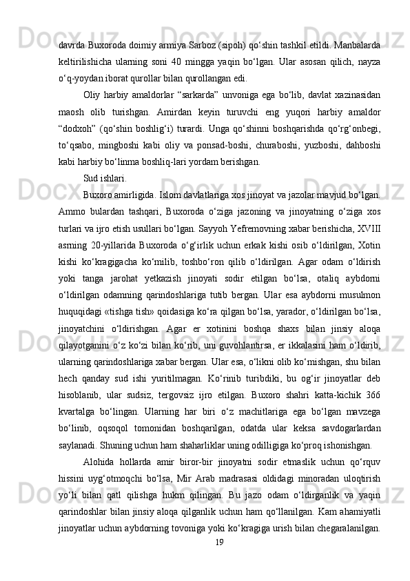 davrda Buxoroda doimiy armiya Sarboz (sipoh) qo‘shin tashkil etildi. Manbalarda
keltirilishicha   ularning   soni   40   mingga   yaqin   bo‘lgan.   Ular   asosan   qilich,   nayza
o‘q-yoydan iborat qurollar bilan qurollangan edi.
Oliy   harbiy   amaldorlar   “sarkarda”   unvoniga   ega   bo‘lib,   davlat   xazinasidan
maosh   olib   turishgan.   Amirdan   keyin   turuvchi   eng   yuqori   harbiy   amaldor
“dodxoh”   (qo‘shin   boshlig‘i)   turardi.   Unga   qo‘shinni   boshqarishda   qo‘rg‘onbegi,
to‘qsabo,   mingboshi   kabi   oliy   va   ponsad-boshi,   churaboshi,   yuzboshi,   dahboshi
kabi harbiy bo‘linma boshliq-lari yordam berishgan.
Sud ishlari. 
Buxoro amirligida. Islom davlatlariga xos jinoyat va jazolar mavjud bo‘lgan.
Ammo   bulardan   tashqari,   Buxoroda   o‘ziga   jazoning   va   jinoyatning   o‘ziga   xos
turlari va ijro etish usullari bo‘lgan. Sayyoh Yefremovning xabar berishicha,  XVIII
asrning   20-yillarida   Buxoroda   o‘g‘irlik   uchun   erkak   kishi   osib   o‘ldirilgan,   Xotin
kishi   ko‘kragigacha   ko‘milib,   toshbo‘ron   qilib   o‘ldirilgan.   Agar   odam   o‘ldirish
yoki   tanga   jarohat   yetkazish   jinoyati   sodir   etilgan   bo‘lsa,   otaliq   aybdorni
o‘ldirilgan   odamning   qarindoshlariga   tutib   bergan.   Ular   esa   aybdorni   musulmon
huquqidagi «tishga tish» qoidasiga ko‘ra qilgan bo‘lsa, yarador, o‘ldirilgan bo‘lsa,
jinoyatchini   o‘ldirishgan.   Agar   er   xotinini   boshqa   shaxs   bilan   jinsiy   aloqa
qilayotganini  o‘z ko‘zi  bilan ko‘rib, uni  guvohlantirsa, er  ikkalasini  ham  o‘ldirib,
ularning qarindoshlariga xabar bergan. Ular esa, o‘likni olib ko‘mishgan, shu bilan
hech   qanday   sud   ishi   yuritilmagan.   Ko‘rinib   turibdiki,   bu   og‘ir   jinoyatlar   deb
hisoblanib,   ular   sudsiz,   tergovsiz   ijro   etilgan.   Buxoro   shahri   katta-kichik   366
kvartalga   bo‘lingan.   Ularning   har   biri   o‘z   machitlariga   ega   bo‘lgan   mavzega
bo‘linib,   oqsoqol   tomonidan   boshqarilgan,   odatda   ular   keksa   savdogarlardan
saylanadi. Shuning uchun ham shaharliklar uning odilligiga ko‘proq ishonishgan.
Alohida   hollarda   amir   biror-bir   jinoyatni   sodir   etmaslik   uchun   qo‘rquv
hissini   uyg‘otmoqchi   bo‘lsa,   Mir   Arab   madrasasi   oldidagi   minoradan   uloqtirish
yo‘li   bilan   qatl   qilishga   hukm   qilingan.   Bu   jazo   odam   o‘ldirganlik   va   yaqin
qarindoshlar  bilan jinsiy aloqa qilganlik uchun ham qo‘llanilgan. Kam ahamiyatli
jinoyatlar uchun aybdorning tovoniga yoki ko‘kragiga urish bilan chegaralanilgan.
19 