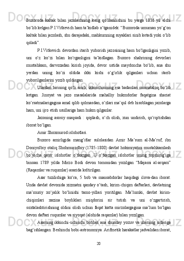 Buxoroda   kaltak   bilan   jazolashning   keng   qo‘llanilishini   bu   yerga   1836   yil   elchi
bo‘lib kelgan P.I.Vitkevich ham ta’kidlab o‘tganidek: “Buxoroda umuman yo‘g‘on
kaltak bilan jazolash, shu darajadaki, mahkumning suyaklari sinib ketadi yoki o‘lib
qoladi”.
P.I.Vitkevich   devordan   itarib   yuborish   jazosining   ham   bo‘lganligini   yozib,
uni   o‘z   ko‘zi   bilan   ko‘rganligini   ta’kidlagan.   Buxoro   shahrining   devorlari
mustahkam,   darvozadan   kirish   joyida,   devor   ustida   maydoncha   bo‘lib,   ana   shu
yerdan   uning   ko‘zi   oldida   ikki   kishi   o‘g‘irlik   qilganlari   uchun   itarib
yuborilganlarini yozib qoldirgan.
Ulardan birining qo‘li  sinib,  ikkinchisining esa  badanlari  momataloq bo‘lib
ketgan.   Jinoyat   va   jazo   masalalarida   mahalliy   hukmdorlar   faqatgina   shariat
ko‘rsatmalarigagina amal qilib qolmasdan, o‘zlari ma’qul deb hisoblagan jazolarga
ham, uni ijro etish usullariga ham hukm qilganlar.
Jazoning   asosiy   maqsadi   :   qoplash,   o‘ch   olish,   xun   undirish,   qo‘rqitishdan
iborat bo‘lgan.
Amir Shoxmurod islohotlari.
Buxoro   amirligida   mang‘itlar   sulolasidan   Amir   Ma’sum   al-Ma’ruf,   ibn
Doniyolbiy otaliq Shohmurodbiy (1785-1800) davlat hokimiyatini mustahkamlash
bo‘yicha   qator   islohotlar   o‘tkazgan.   U   o‘tkazgan   islohotlar   uning   topshirig‘iga
binoan   1789   yilda   Mirzo   Bodi   devon   tomonidan   yozilgan   “Majami   al-arqam”
(Raqamlar va ruqumlar) asarida keltirilgan.
Asar   tuzilishiga   ko‘ra,   5   bob   va   mansabdorlar   haqidagi   ilova-dan   iborat.
Unda davlat devonida xizmatni qanday o‘tash, kirim-chiqim daftarlari, davlatning
ma’muriy   xo‘jalik   bo‘linishi   tamo-yillari   yoritilgan.   Ma’lumki,   davlat   kirim-
chiqimlari   xazina   boyliklari   miqdorini   sir   tutish   va   uni   o‘zgartirish,
soxtalashtirishning   oldini   olish   uchun   faqat   katta   mirzolargagina   ma’lum   bo‘lgan
devon daftari ruqumlar va siyoqat (alohida raqamlar) bilan yozilgan.
Asarning ikkinchi-uchinchi boblari ana shunday yozuv va ularning sirlariga
bag‘ishlangan. Beshinchi bobi-astronomiya. Arifmetik harakatlar jadvalidan iborat,
20 