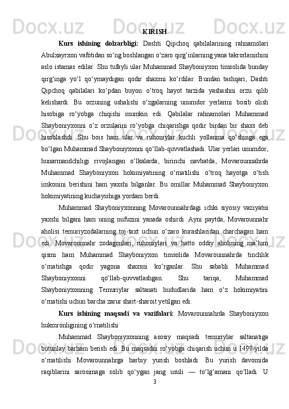 KIRISH
Kurs   ishining   dolzarbligi:   Dashti   Qipchoq   qabilalarining   rahnamolari
Abulxayrxon vafotidan so ng boshlangan o‘zaro qirg‘inlarning yana takrorlanishiniʻ
aslo   istamas   edilar.   Shu  tufayli   ular   Muhammad   Shayboniyxon   timsolida   bunday
qirg‘inga   yo‘l   qo‘ymaydigan   qodir   shaxsni   ko‘rdilar.   Bundan   tashqari,   Dashti
Qipchoq   qabilalari   ko‘pdan   buyon   o‘troq   hayot   tarzida   yashashni   orzu   qilib
kelishardi.   Bu   orzuning   ushalishi   o‘zgalarning   unumdor   yerlarini   bosib   olish
hisobiga   ro‘yobga   chiqishi   mumkin   edi.   Qabilalar   rahnamolari   Muhammad
Shayboniyxonni   o‘z   orzularini   ro‘yobga   chiqarishga   qodir   birdan   bir   shaxs   deb
hisoblashdi.   Shu   bois   ham   ular   va   ruhoniylar   kuchli   yollanma   qo‘shinga   ega
bo‘lgan Muhammad Shayboniyxonni qo‘llab-quvvatlashadi. Ular yerlari unumdor,
hunarmandchiligi   rivojlangan   o‘lkalarda,   birinchi   navbatda,   Movarounnahrda
Muhammad   Shayboniyxon   hokimiyatining   o‘rnatilishi   o‘troq   hayotga   o‘tish
imkonini   berishini   ham   yaxshi   bilganlar.   Bu   omillar   Muhammad   Shayboniyxon
hokimiyatining kuchayishiga yordam berdi.
Muhammad   Shayboniyxonning   Movarounnahrdagi   ichki   siyosiy   vaziyatni
yaxshi   bilgani   ham   uning   nufuzini   yanada   oshirdi.   Ayni   paytda,   Movarounnahr
aholisi   temuriyzodalarning   toj-taxt   uchun   o‘zaro   kurashlaridan   charchagan   ham
edi.   Movarounnahr   zodagonlari,   ruhoniylari   va   hatto   oddiy   aholining   ma’lum
qismi   ham   Muhammad   Shayboniyxon   timsolida   Movarounnahrda   tinchlik
o‘rnatishga   qodir   yagona   shaxsni   ko‘rganlar.   Shu   sababli   Muhammad
Shayboniyxonni   qo‘llab-quvvatlashgan.   Shu   tariqa,   Muhammad
Shayboniyxonning   Temuriylar   saltanati   hududlarida   ham   o‘z   hokimiyatini
o‘rnatishi uchun barcha zarur shart-sharoit yetilgan edi.
Kurs   ishining   maqsadi   va   vazifalari:   Movarounnahrda   Shayboniyxon
hukmronligining o rnatilishi	
ʻ
Muhammad   Shayboniyxonning   asosiy   maqsadi   temuriylar   saltanatiga
butunlay barham berish edi. Bu maqsadni  ro‘yobga chiqarish uchun u 1499-yilda
o‘rnatilishi   Movarounnahrga   harbiy   yurish   boshladi.   Bu   yurish   davomida
raqiblarini   sarosimaga   solib   qo‘ygan   jang   usuli   —   to‘lg‘amani   qo lladi.   U	
ʻ
3 