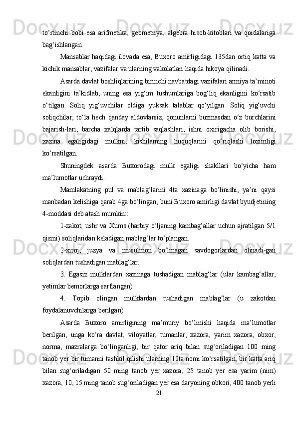 to‘rtinchi   bobi   esa   arifmetika,   geometriya,   algebra   hisob-kitoblari   va   qoidalariga
bag‘ishlangan
Mansablar  haqidagi  ilovada esa, Buxoro amirligidagi 135dan ortiq katta va
kichik mansablar, vazifalar va ularning vakolatlari haqida hikoya qilinadi.
Asarda davlat boshliqlarining birinchi navbatdagi vazifalari armiya ta’minoti
ekanligini   ta’kidlab,   uning   esa   yig‘im   tushumlariga   bog‘liq   ekanligini   ko‘rsatib
o‘tilgan.   Soliq   yig‘uvchilar   oldiga   yuksak   talablar   qo‘yilgan.   Soliq   yig‘uvchi
soliqchilar,   to‘la   hech   qanday   aldovlarsiz,   qonunlarni   buzmasdan   o‘z   burchlarini
bajarish-lari,   barcha   xalqlarda   tartib   saqlashlari,   ishni   oxirigacha   olib   borishi,
xazina   egaligidagi   mulkni,   kishilarning   huquqlarini   qo‘riqlashi   lozimligi
ko‘rsatilgan.
Shuningdek   asarda   Buxorodagi   mulk   egaligi   shakllari   bo‘yicha   ham
ma’lumotlar uchraydi.
Mamlakatning   pul   va   mablag‘larini   4ta   xazinaga   bo‘linishi,   ya’ni   qaysi
manbadan kelishiga qarab 4ga bo‘lingan, buni Buxoro amirligi davlat byudjetining
4-moddasi deb atash mumkin::
1-zakot,   ushr   va   Xums   (harbiy   o‘ljaning   kambag‘allar   uchun   ajratilgan   5/1
qismi) soliqlaridan keladigan mablag‘lar to‘plangan.
2-xiroj,   juzya   va   musulmon   bo‘lmagan   savdogorlardan   olinadi-gan
soliqlardan tushadigan mablag‘lar.
3.   Egasiz   mulklardan   xazinaga   tushadigan   mablag‘lar   (ular   kambag‘allar,
yetimlar bemorlarga sarflangan).
4.   Topib   olingan   mulklardan   tushadigan   mablag‘lar   (u   zakotdan
foydalanuvchilarga berilgan)
Asarda   Buxoro   amirligining   ma’muriy   bo‘linishi   haqida   ma’lumotlar
berilgan,   unga   ko‘ra   davlat,   viloyatlar,   tumanlar,   xazora,   yarim   xazora,   obxor,
norma,   mazralarga   bo‘linganligi,   bir   qator   ariq   bilan   sug‘oriladigan   100   ming
tanob yer bir tumanni tashkil qilishi ularning 12ta nomi ko‘rsatilgan, bir katta ariq
bilan   sug‘oriladigan   50   ming   tanob   yer   xazora,   25   tanob   yer   esa   yarim   (nim)
xazora, 10, 15 ming tanob sug‘oriladigan yer esa daryoning obkori, 400 tanob yerli
21 