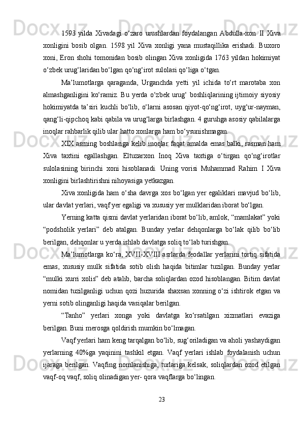 1593   yilda   Xivadagi   o‘zaro   urushlardan   foydalangan   Abdulla-xon   II   Xiva
xonligini   bosib   olgan.   1598   yil   Xiva   xonligi   yana   mustaqillika   erishadi.   Buxoro
xoni, Eron  shohi   tomonidan  bosib  olingan  Xiva xonligida  1763 yildan  hokimiyat
o‘zbek urug‘laridan bo‘lgan qo‘ng‘irot sulolasi qo‘liga o‘tgan.
Ma’lumotlarga   qaraganda,   Urganchda   yetti   yil   ichida   to‘rt   marotaba   xon
almashganligini   ko‘ramiz.  Bu  yerda  o‘zbek urug‘  boshliqlarining ijtimoiy siyosiy
hokimiyatda  ta’siri  kuchli  bo‘lib,  o‘larni   asosan  qiyot-qo‘ng‘irot,  uyg‘ur-nayman,
qang‘li-qipchoq kabi qabila va urug‘larga birlashgan. 4 guruhga asosiy qabilalarga
inoqlar rahbarlik qilib ular hatto xonlarga ham bo‘ysunishmagan.
XIX   asrning boshlariga kelib inoqlar faqat amalda emas balki, rasman ham
Xiva   taxtini   egallashgan.   Eltuzarxon   Inoq   Xiva   taxtiga   o‘tirgan   qo‘ng‘irotlar
sulolasining   birinchi   xoni   hisoblanadi.   Uning   vorisi   Muhammad   Rahim   I   Xiva
xonligini birlashtirishni nihoyasiga yetkazgan.
Xiva xonligida ham o‘sha davrga xos bo‘lgan yer egaliklari mavjud bo‘lib,
ular davlat yerlari, vaqf yer egaligi va xususiy yer mulklaridan iborat bo‘lgan.
Yerning katta qismi davlat yerlaridan iborat bo‘lib, amlok, “mamlakat” yoki
“podsholik   yerlari”   deb   atalgan.   Bunday   yerlar   dehqonlarga   bo‘lak   qilib   bo‘lib
berilgan, dehqonlar u yerda ishlab davlatga soliq to‘lab turishgan.
Ma’lumotlarga ko‘ra,   XVII - XVIII   asrlarda feodallar  yerlarini tortiq sifatida
emas,   xususiy   mulk   sifatida   sotib   olish   haqida   bitimlar   tuzilgan.   Bunday   yerlar
“mulki  xurri  xolis” deb atalib,  barcha  soliqlardan ozod hisoblangan.  Bitim  davlat
nomidan tuzilganligi  uchun qozi  huzurida shaxsan  xonning o‘zi  ishtirok etgan  va
yerni sotib olinganligi haqida vasiqalar berilgan.
“Tanho”   yerlari   xonga   yoki   davlatga   ko‘rsatilgan   xizmatlari   evaziga
berilgan. Buni merosga qoldirish mumkin bo‘lmagan.
Vaqf yerlari ham keng tarqalgan bo‘lib, sug‘oriladigan va aholi yashaydigan
yerlarning   40%ga   yaqinini   tashkil   etgan.   Vaqf   yerlari   ishlab   foydalanish   uchun
ijaraga   berilgan.   Vaqfing   nomlanishiga,   turlariga   kelsak,   soliqlardan   ozod   etilgan
vaqf-oq vaqf, soliq olinadigan yer- qora vaqflarga bo‘lingan.
23 