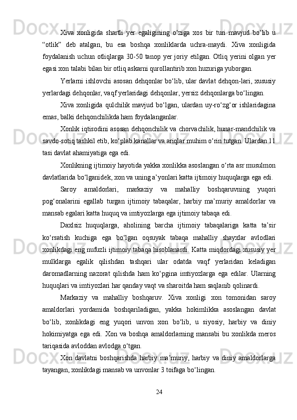 Xiva   xonligida   shartli   yer   egaligining   o‘ziga   xos   bir   turi   mavjud   bo‘lib   u
“otlik”   deb   atalgan,   bu   esa   boshqa   xonliklarda   uchra-maydi.   Xiva   xonligida
foydalanish   uchun otliqlarga 30-50 tanop  yer  joriy etilgan.  Otliq yerini  olgan  yer
egasi xon talabi bilan bir otliq askarni qurollantirib xon huzuriga yuborgan. 
Yerlarni ishlovchi asosan dehqonlar bo‘lib, ular davlat dehqon-lari, xususiy
yerlardagi dehqonlar, vaqf yerlaridagi dehqonlar, yersiz dehqonlarga bo‘lingan.
Xiva  xonligida   qulchilik  mavjud   bo‘lgan,   ulardan  uy-ro‘zg‘or   ishlaridagina
emas, balki dehqonchilikda ham foydalanganlar.
Xonlik iqtisodini asosan dehqonchilik va chorvachilik, hunar-mandchilik va
savdo-sotiq tashkil etib, ko‘plab kanallar va ariqlar muhim o‘rin tutgan. Ulardan 11
tasi davlat ahamiyatiga ega edi.
Xonlikning ijtimoiy hayotida yakka xonlikka asoslangan o‘rta asr musulmon
davlatlarida bo‘lganidek, xon va uning a’yonlari katta ijtimoiy huquqlarga ega edi.
Saroy   amaldorlari,   markaziy   va   mahalliy   boshqaruvning   yuqori
pog‘onalarini   egallab   turgan   ijtimoiy   tabaqalar,   harbiy   ma’muriy   amaldorlar   va
mansab egalari katta huquq va imtiyozlarga ega ijtimoiy tabaqa edi.
Daxlsiz   huquqlarga,   aholining   barcha   ijtimoiy   tabaqalariga   katta   ta’sir
ko‘rsatish   kuchiga   ega   bo‘lgan   oqsuyak   tabaqa   mahalliy   shayxlar   avlodlari
xonlikdagi eng nufuzli ijtimoiy tabaqa hisoblanardi. Katta miqdordagi xususiy yer
mulklarga   egalik   qilishdan   tashqari   ular   odatda   vaqf   yerlaridan   keladigan
daromadlarning   nazorat   qilishda   ham   ko‘pgina   imtiyozlarga   ega   edilar.   Ularning
huquqlari va imtiyozlari har qanday vaqt va sharoitda ham saqlanib qolinardi.
Markaziy   va   mahalliy   boshqaruv .   Xiva   xonligi   xon   tomonidan   saroy
amaldorlari   yordamida   boshqariladigan ,   yakka   hokimlikka   asoslangan   davlat
bo ‘ lib ,   xonlikdagi   eng   yuqori   unvon   xon   bo ‘ lib ,   u   siyosiy ,   harbiy   va   diniy
hokimiyatga   ega   edi .   Xon   va   boshqa   amaldorlarning   mansabi   bu   xonlikda   meros
tariqasida avloddan avlodga o‘tgan.
Xon   davlatni   boshqarishda   harbiy   ma’muriy,   harbiy   va   diniy   amaldorlarga
tayangan, xonlikdagi mansab va unvonlar 3 toifaga bo‘lingan.
24 