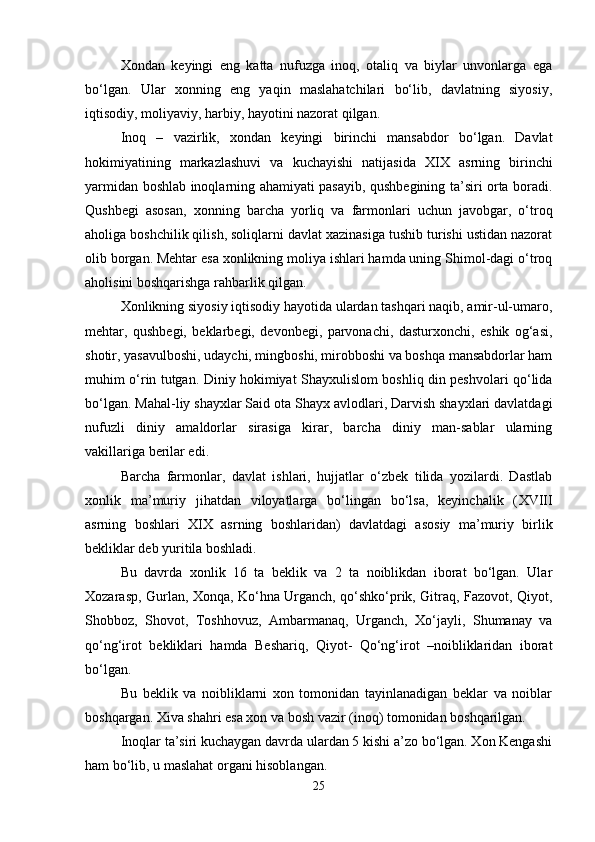 Xondan   keyingi   eng   katta   nufuzga   inoq,   otaliq   va   biylar   unvonlarga   ega
bo‘lgan.   Ular   xonning   eng   yaqin   maslahatchilari   bo‘lib,   davlatning   siyosiy,
iqtisodiy, moliyaviy, harbiy, hayotini nazorat qilgan.
Inoq   –   vazirlik,   xondan   keyingi   birinchi   mansabdor   bo‘lgan.   Davlat
hokimiyatining   markazlashuvi   va   kuchayishi   natijasida   XIX   asrning   birinchi
yarmidan boshlab inoqlarning ahamiyati pasayib, qushbegining ta’siri orta boradi.
Qushbegi   asosan,   xonning   barcha   yorliq   va   farmonlari   uchun   javobgar,   o‘troq
aholiga boshchilik qilish, soliqlarni davlat xazinasiga tushib turishi ustidan nazorat
olib borgan. Mehtar esa xonlikning moliya ishlari hamda uning Shimol-dagi o‘troq
aholisini boshqarishga rahbarlik qilgan.
Xonlikning siyosiy iqtisodiy hayotida ulardan tashqari naqib, amir-ul-umaro,
mehtar,   qushbegi,   beklarbegi,   devonbegi,   parvonachi,   dasturxonchi,   eshik   og‘asi,
shotir, yasavulboshi, udaychi, mingboshi, mirobboshi va boshqa mansabdorlar ham
muhim o‘rin tutgan. Diniy hokimiyat Shayxulislom boshliq din peshvolari qo‘lida
bo‘lgan. Mahal-liy shayxlar Said ota Shayx avlodlari, Darvish shayxlari davlatdagi
nufuzli   diniy   amaldorlar   sirasiga   kirar,   barcha   diniy   man-sablar   ularning
vakillariga berilar edi.
Barcha   farmonlar,   davlat   ishlari,   hujjatlar   o‘zbek   tilida   yozilardi.   Dastlab
xonlik   ma’muriy   jihatdan   viloyatlarga   bo‘lingan   bo‘lsa,   keyinchalik   ( XVIII
asrning   boshlari   XIX   asrning   boshlaridan)   davlatdagi   asosiy   ma’muriy   birlik
bekliklar deb yuritila boshladi.
Bu   davrda   xonlik   16   ta   beklik   va   2   ta   noiblikdan   iborat   bo‘lgan.   Ular
Xozarasp, Gurlan, Xonqa, Ko‘hna Urganch, qo‘shko‘prik, Gitraq, Fazovot, Qiyot,
Shobboz,   Shovot,   Toshhovuz,   Ambarmanaq,   Urganch,   Xo‘jayli,   Shumanay   va
qo‘ng‘irot   bekliklari   hamda   Beshariq,   Qiyot-   Qo‘ng‘irot   –noibliklaridan   iborat
bo‘lgan.
Bu   beklik   va   noibliklarni   xon   tomonidan   tayinlanadigan   beklar   va   noiblar
boshqargan. Xiva shahri esa xon va bosh vazir (inoq) tomonidan boshqarilgan.
Inoqlar ta’siri kuchaygan davrda ulardan 5 kishi a’zo bo‘lgan. Xon Kengashi
ham bo‘lib, u maslahat organi hisoblangan.
25 