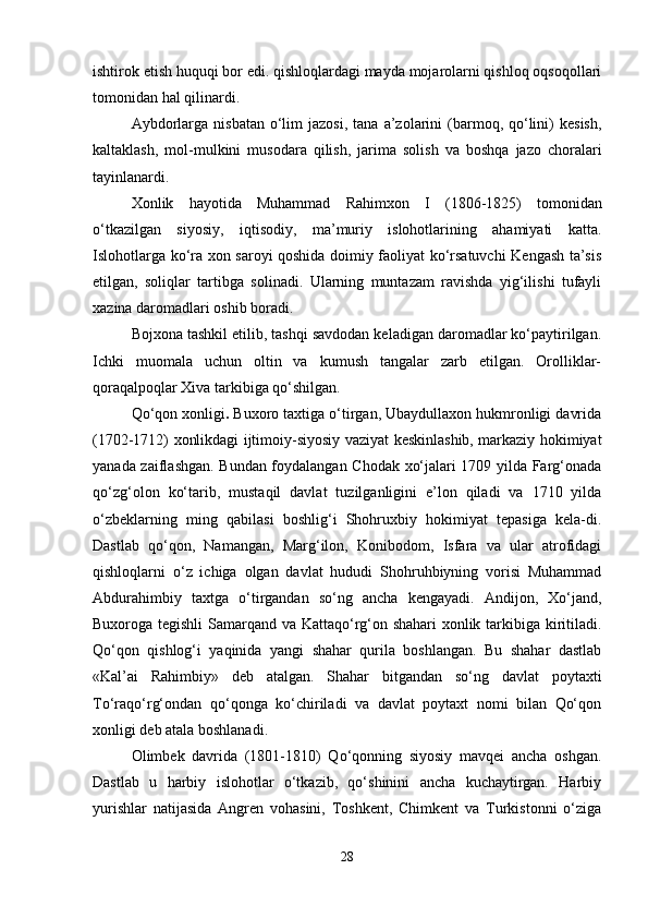 ishtirok etish huquqi bor edi. qishloqlardagi mayda mojarolarni qishloq oqsoqollari
tomonidan hal qilinardi.
Aybdorlarga  nisbatan   o‘lim  jazosi,   tana  a’zolarini   (barmoq,  qo‘lini)   kesish,
kaltaklash,   mol-mulkini   musodara   qilish,   jarima   solish   va   boshqa   jazo   choralari
tayinlanardi.
Xonlik   hayotida   Muhammad   Rahimxon   I   (1806-1825)   tomonidan
o‘tkazilgan   siyosiy,   iqtisodiy,   ma’muriy   islohotlarining   ahamiyati   katta.
Islohotlarga ko‘ra xon saroyi qoshida doimiy faoliyat ko‘rsatuvchi Kengash ta’sis
etilgan,   soliqlar   tartibga   solinadi.   Ularning   muntazam   ravishda   yig‘ilishi   tufayli
xazina daromadlari oshib boradi.
Bojxona tashkil etilib, tashqi savdodan keladigan daromadlar ko‘paytirilgan.
Ichki   muomala   uchun   oltin   va   kumush   tangalar   zarb   etilgan.   Orolliklar-
qoraqalpoqlar Xiva tarkibiga qo‘shilgan.
Qo‘qon xonligi .  Buxoro taxtiga o‘tirgan, Ubaydullaxon hukmronligi davrida
(1702-1712) xonlikdagi ijtimoiy-siyosiy vaziyat keskinlashib, markaziy hokimiyat
yanada zaiflashgan. Bundan foydalangan Chodak xo‘jalari 1709 yilda Farg‘onada
qo‘zg‘olon   ko‘tarib,   mustaqil   davlat   tuzilganligini   e’lon   qiladi   va   1710   yilda
o‘zbeklarning   ming   qabilasi   boshlig‘i   Shohruxbiy   hokimiyat   tepasiga   kela-di.
Dastlab   qo‘qon,   Namangan,   Marg‘ilon,   Konibodom,   Isfara   va   ular   atrofidagi
qishloqlarni   o‘z   ichiga   olgan   davlat   hududi   Shohruhbiyning   vorisi   Muhammad
Abdurahimbiy   taxtga   o‘tirgandan   so‘ng   ancha   kengayadi.   Andijon,   Xo‘jand,
Buxoroga tegishli  Samarqand va Kattaqo‘rg‘on shahari xonlik tarkibiga kiritiladi.
Qo‘qon   qishlog‘i   yaqinida   yangi   shahar   qurila   boshlangan.   Bu   shahar   dastlab
«Kal’ai   Rahimbiy»   deb   atalgan.   Shahar   bitgandan   so‘ng   davlat   poytaxti
To‘raqo‘rg‘ondan   qo‘qonga   ko‘chiriladi   va   davlat   poytaxt   nomi   bilan   Qo‘qon
xonligi deb atala boshlanadi.
Olimbek   davrida   (1801-1810)   Qo‘qonning   siyosiy   mavqei   ancha   oshgan.
Dastlab   u   harbiy   islohotlar   o‘tkazib,   qo‘shinini   ancha   kuchaytirgan.   Harbiy
yurishlar   natijasida   Angren   vohasini,   Toshkent,   Chimkent   va   Turkistonni   o‘ziga
28 