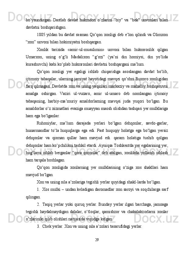 bo‘ysundirgan.   Dastlab   davlat   hukmdori   o‘zlarini   “biy”   va   “bek”   unvonlari   bilan
davlatni boshqarishgan.
1805 yildan bu davlat rasman Qo‘qon xonligi deb e’lon qilindi va Olimxon
“xon” unvoni bilan hokimiyatni boshqargan.
Xonlik   tarixida   «amir-ul-musulimin»   unvoni   bilan   hukmronlik   qilgan
Umarxon,   uning   o‘g‘li   Madalixon   “g‘ozi”   (ya’ni   din   homiysi,   din   yo‘lida
kurashuvchi) kabi ko‘plab hukmronlari davlatni boshqargani ma’lum.
Qo‘qon   xonligi   yer   egaligi   ishlab   chiqarishga   asoslangan   davlat   bo‘lib,
ijtimoiy tabaqalar, ularning jamiyat hayotidagi mavqei qo‘shni Buxoro xonligidan
farq qilmagan. Davlatda xon va uning yaqinlari markaziy va mahalliy boshqaruvni
amalga   oshirgan.   Vaziri   ul-vuzaro,   amir   ul-umaro   deb   nomlangan   ijtimoiy
tabaqaning,   harbiy-ma’muriy   amaldorlarning   mavqei   juda   yuqori   bo‘lgan.   Bu
amaldorlar o‘z xizmatlari evaziga muayyan maosh olishdan tashqari yer mulklariga
ham ega bo‘lganlar.
Ruhoniylar,   ma’lum   darajada   yerlari   bo‘lgan   dehqonlar,   savdo-garlar,
hunarmandlar   to‘la   huquqlarga   ega   edi.   Past   huquqiy   holatga   ega   bo‘lgan   yersiz
dehqonlar   va   qisman   qullar   ham   mavjud   edi.   qaram   holatiga   tushib   qolgan
dehqonlar ham ko‘pchilikni tashkil etardi. Ayniqsa Toshkentda yer egalarining yer,
bog‘larni   ishlab   berganlar   “qora   qozonlar”   deb   atalgan,   xonlikda   yollanib   ishlash
ham tarqala boshlagan.
Qo‘qon   xonligida   xonlarning   yer   mulklarining   o‘ziga   xos   shakllari   ham
mavjud bo‘lgan.
Xon va uning oila a’zolariga tegishli yerlar quyidagi shakl-larda bo‘lgan.
1. Xos mulki – undan keladigan daromadlar xon saroyi va soqchilarga sarf
qilingan.
2. Taqiq   yerlar   yoki   quruq   yerlar.   Bunday   yerlar   ilgari   barchaga,   jamoaga
tegishli   haydalmaydigan   dalalar,   o‘tloqlar,   qamishzor   va   chakalakzorlarni   xonlar
o‘zlariniki qilib olishlari natijasida vujudga kelgan.
3. Chek yerlar. Xon va uning oila a’zolari tasarufidagi yerlar.
29 