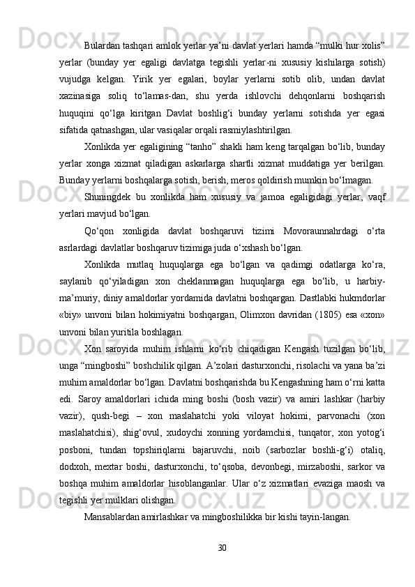 Bulardan tashqari amlok yerlar ya’ni davlat yerlari hamda “mulki hur xolis”
yerlar   (bunday   yer   egaligi   davlatga   tegishli   yerlar - ni   xususiy   kishilarga   sotish)
vujudga   kelgan.   Yirik   yer   egalari,   boylar   yerlarni   sotib   olib,   undan   davlat
xazinasiga   soliq   to‘lamas-dan,   shu   yerda   ishlovchi   dehqonlarni   boshqarish
huquqini   qo‘lga   kiritgan   Davlat   boshlig‘i   bunday   yerlarni   sotishda   yer   egasi
sifatida qatnashgan, ular vasiqalar orqali rasmiylashtirilgan.
Xonlikda yer egaligining “tanho” shakli ham keng tarqalgan bo‘lib, bunday
yerlar   xonga   xizmat   qiladigan   askarlarga   shartli   xizmat   muddatiga   yer   berilgan.
Bunday yerlarni boshqalarga sotish, berish, meros qoldirish mumkin bo‘lmagan.
Shuningdek   bu   xonlikda   ham   xususiy   va   jamoa   egaligidagi   yerlar,   vaqf
yerlari mavjud bo‘lgan.
Qo‘qon   xonligida   davlat   boshqaruvi   tizimi   Movoraunnahrdagi   o‘rta
asrlardagi davlatlar boshqaruv tizimiga juda o‘xshash bo‘lgan.
Xonlikda   mutlaq   huquqlarga   ega   bo‘lgan   va   qadimgi   odatlarga   ko‘ra,
saylanib   qo‘yiladigan   xon   cheklanmagan   huquqlarga   ega   bo‘lib,   u   harbiy-
ma’muriy, diniy amaldorlar yordamida davlatni boshqargan. Dastlabki hukmdorlar
«biy» unvoni  bilan  hokimiyatni  boshqargan,  Olimxon davridan (1805)  esa «xon»
unvoni bilan yuritila boshlagan.
Xon   saroyida   muhim   ishlarni   ko‘rib   chiqadigan   Kengash   tuzilgan   bo‘lib,
unga “mingboshi” boshchilik qilgan. A’zolari dasturxonchi, risolachi va yana ba’zi
muhim amaldorlar bo‘lgan. Davlatni boshqarishda bu Kengashning ham o‘rni katta
edi.   Saroy   amaldorlari   ichida   ming   boshi   (bosh   vazir)   va   amiri   lashkar   (harbiy
vazir),   qush-begi   –   xon   maslahatchi   yoki   viloyat   hokimi,   parvonachi   (xon
maslahatchisi),   shig‘ovul,   xudoychi   xonning   yordamchisi,   tunqator,   xon   yotog‘i
posboni,   tundan   topshiriqlarni   bajaruvchi,   noib   (sarbozlar   boshli-g‘i)   otaliq,
dodxoh,   mextar   boshi,   dasturxonchi,   to‘qsoba,   devonbegi,   mirzaboshi,   sarkor   va
boshqa   muhim   amaldorlar   hisoblanganlar.   Ular   o‘z   xizmatlari   evaziga   maosh   va
tegishli yer mulklari olishgan.
Mansablardan amirlashkar va mingboshilikka bir kishi tayin - langan.
30 