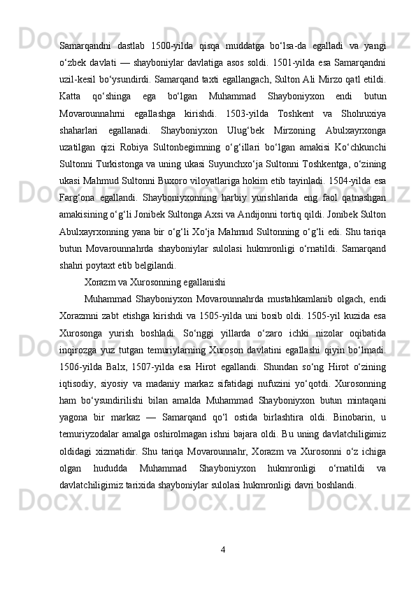 Samarqandni   dastlab   1500-yilda   qisqa   muddatga   bo‘lsa-da   egalladi   va   yangi
o‘zbek   davlati   —   shayboniylar   davlatiga   asos   soldi.   1501-yilda   esa   Samarqandni
uzil-kesil bo‘ysundirdi. Samarqand taxti egallangach, Sulton Ali Mirzo qatl etildi.
Katta   qo‘shinga   ega   bo‘lgan   Muhammad   Shayboniyxon   endi   butun
Movarounnahrni   egallashga   kirishdi.   1503-yilda   Toshkent   va   Shohruxiya
shaharlari   egallanadi.   Shayboniyxon   Ulug‘bek   Mirzoning   Abulxayrxonga
uzatilgan   qizi   Robiya   Sultonbegimning   o‘g‘illari   bo‘lgan   amakisi   Ko‘chkunchi
Sultonni Turkistonga va uning ukasi Suyunchxo‘ja Sultonni Toshkentga, o‘zining
ukasi Mahmud Sultonni Buxoro viloyatlariga hokim etib tayinladi. 1504-yilda esa
Farg‘ona   egallandi.   Shayboniyxonning   harbiy   yurishlarida   eng   faol   qatnashgan
amakisining o‘g‘li Jonibek Sultonga Axsi va Andijonni tortiq qildi. Jonibek Sulton
Abulxayrxonning yana bir o‘g‘li Xo‘ja Mahmud Sultonning o‘g‘li edi. Shu tariqa
butun   Movarounnahrda   shayboniylar   sulolasi   hukmronligi   o‘rnatildi.   Samarqand
shahri poytaxt etib belgilandi.
Xorazm va Xurosonning egallanishi
Muhammad   Shayboniyxon   Movarounnahrda   mustahkamlanib   olgach,   endi
Xorazmni   zabt   etishga   kirishdi   va   1505-yilda   uni   bosib  oldi.   1505-yil   kuzida  esa
Xurosonga   yurish   boshladi.   So‘nggi   yillarda   o‘zaro   ichki   nizolar   oqibatida
inqirozga   yuz   tutgan   temuriylarning   Xuroson   davlatini   egallashi   qiyin   bo‘lmadi.
1506-yilda   Balx,   1507-yilda   esa   Hirot   egallandi.   Shundan   so‘ng   Hirot   o‘zining
iqtisodiy,   siyosiy   va   madaniy   markaz   sifatidagi   nufuzini   yo‘qotdi.   Xurosonning
ham   bo‘ysundirilishi   bilan   amalda   Muhammad   Shayboniyxon   butun   mintaqani
yagona   bir   markaz   —   Samarqand   qo‘l   ostida   birlashtira   oldi.   Binobarin,   u
temuriyzodalar   amalga   oshirolmagan   ishni   bajara   oldi.   Bu   uning  davlatchiligimiz
oldidagi   xizmatidir.   Shu   tariqa   Movarounnahr,   Xorazm   va   Xurosonni   o‘z   ichiga
olgan   hududda   Muhammad   Shayboniyxon   hukmronligi   o‘rnatildi   va
davlatchiligimiz tarixida shayboniylar sulolasi hukmronligi davri boshlandi.
4 