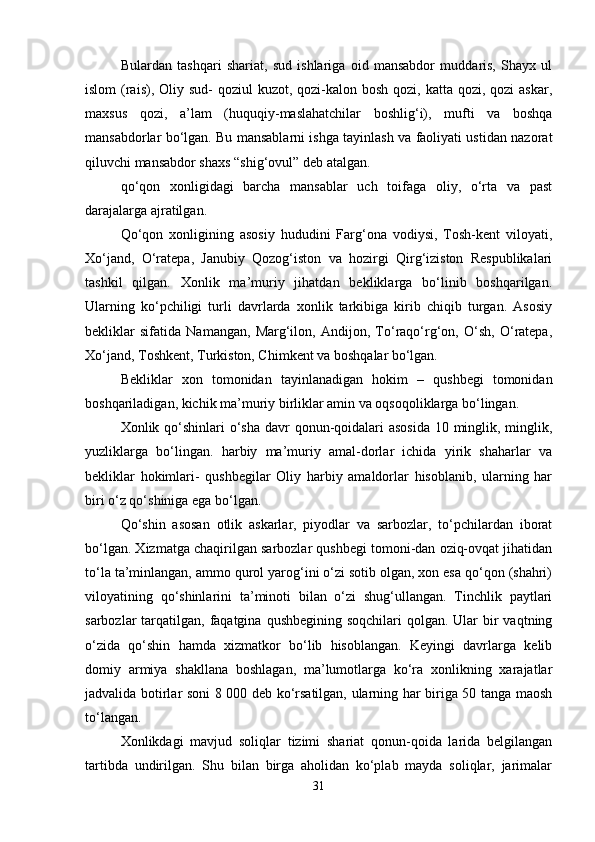 Bulardan   tashqari   shariat,   sud   ishlariga   oid   mansabdor   muddaris,   Shayx   ul
islom  (rais), Oliy sud-  qoziul  kuzot, qozi-kalon bosh  qozi, katta qozi, qozi  askar,
maxsus   qozi,   a’lam   (huquqiy-maslahatchilar   boshlig‘i),   mufti   va   boshqa
mansabdorlar bo‘lgan. Bu mansablarni ishga tayinlash va faoliyati ustidan nazorat
qiluvchi mansabdor shaxs “shig‘ovul” deb atalgan.
qo‘qon   xonligidagi   barcha   mansablar   uch   toifaga   oliy,   o‘rta   va   past
darajalarga ajratilgan.
Qo‘qon   xonligining   asosiy   hududini   Farg‘ona   vodiysi,   Tosh-kent   viloyati,
Xo‘jand,   O‘ratepa,   Janubiy   Qozog‘iston   va   hozirgi   Qirg‘iziston   Respublikalari
tashkil   qilgan.   Xonlik   ma’muriy   jihatdan   bekliklarga   bo‘linib   boshqarilgan.
Ularning   ko‘pchiligi   turli   davrlarda   xonlik   tarkibiga   kirib   chiqib   turgan.   Asosiy
bekliklar   sifatida   Namangan,   Marg‘ilon,   Andijon,   To‘raqo‘rg‘on,   O‘sh,   O‘ratepa,
Xo‘jand, Toshkent, Turkiston, Chimkent va boshqalar bo‘lgan.
Bekliklar   xon   tomonidan   tayinlanadigan   hokim   –   qushbegi   tomonidan
boshqariladigan, kichik ma’muriy birliklar amin va oqsoqoliklarga bo‘lingan.
Xonlik qo‘shinlari o‘sha davr qonun-qoidalari asosida  10 minglik, minglik,
yuzliklarga   bo‘lingan.   harbiy   ma’muriy   amal-dorlar   ichida   yirik   shaharlar   va
bekliklar   hokimlari-   qushbegilar   Oliy   harbiy   amaldorlar   hisoblanib,   ularning   har
biri o‘z qo‘shiniga ega bo‘lgan.
Qo‘shin   asosan   otlik   askarlar,   piyodlar   va   sarbozlar,   to‘pchilardan   iborat
bo‘lgan. Xizmatga chaqirilgan sarbozlar qushbegi tomoni-dan oziq-ovqat jihatidan
to‘la ta’minlangan, ammo qurol yarog‘ini o‘zi sotib olgan, xon esa qo‘qon (shahri)
viloyatining   qo‘shinlarini   ta’minoti   bilan   o‘zi   shug‘ullangan.   Tinchlik   paytlari
sarbozlar  tarqatilgan,  faqatgina  qushbegining soqchilari  qolgan. Ular  bir  vaqtning
o‘zida   qo‘shin   hamda   xizmatkor   bo‘lib   hisoblangan.   Keyingi   davrlarga   kelib
domiy   armiya   shakllana   boshlagan,   ma’lumotlarga   ko‘ra   xonlikning   xarajatlar
jadvalida botirlar soni 8 000 deb ko‘rsatilgan, ularning har biriga 50 tanga maosh
to‘langan.
Xonlikdagi   mavjud   soliqlar   tizimi   shariat   qonun-qoida   larida   belgilangan
tartibda   undirilgan.   Shu   bilan   birga   aholidan   ko‘plab   mayda   soliqlar,   jarimalar
31 
