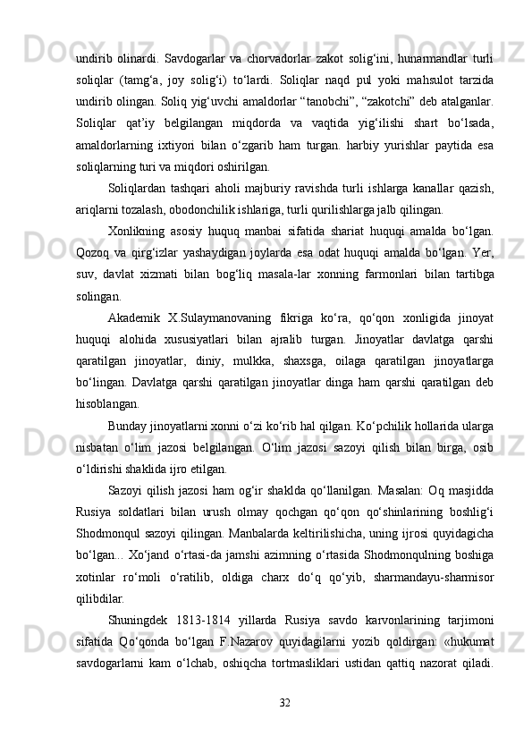 undirib   olinardi.   Savdogarlar   va   chorvadorlar   zakot   solig‘ini,   hunarmandlar   turli
soliqlar   (tamg‘a,   joy   solig‘i)   to‘lardi.   Soliqlar   naqd   pul   yoki   mahsulot   tarzida
undirib olingan. Soliq yig‘uvchi amaldorlar “tanobchi”, “zakotchi” deb atalganlar.
Soliqlar   qat’iy   belgilangan   miqdorda   va   vaqtida   yig‘ilishi   shart   bo‘lsada,
amaldorlarning   ixtiyori   bilan   o‘zgarib   ham   turgan.   harbiy   yurishlar   paytida   esa
soliqlarning turi va miqdori oshirilgan.
Soliqlardan   tashqari   aholi   majburiy   ravishda   turli   ishlarga   kanallar   qazish,
ariqlarni tozalash, obodonchilik ishlariga, turli qurilishlarga jalb qilingan.
Xonlikning   asosiy   huquq   manbai   sifatida   shariat   huquqi   amalda   bo‘lgan.
Qozoq   va   qirg‘izlar   yashaydigan   joylarda   esa   odat   huquqi   amalda   bo‘lgan.   Yer,
suv,   davlat   xizmati   bilan   bog‘liq   masala - lar   xonning   farmonlari   bilan   tartibga
solingan.
Akademik   X.Sulaymanovaning   fikriga   ko‘ra,   qo‘qon   xonligida   jinoyat
huquqi   alohida   xususiyatlari   bilan   ajralib   turgan.   Jinoyatlar   davlatga   qarshi
qaratilgan   jinoyatlar,   diniy,   mulkka,   shaxsga,   oilaga   qaratilgan   jinoyatlarga
bo‘lingan.   Davlatga   qarshi   qaratilgan   jinoyatlar   dinga   ham   qarshi   qaratilgan   deb
hisoblangan.
Bunday jinoyatlarni xonni o‘zi ko‘rib hal qilgan. Ko‘pchilik hollarida ularga
nisbatan   o‘lim   jazosi   belgilangan.   O‘lim   jazosi   sazoyi   qilish   bilan   birga,   osib
o‘ldirishi shaklida ijro etilgan.
Sazoyi   qilish   jazosi   ham   og‘ir   shaklda   qo‘llanilgan.   Masalan:   Oq   masjidda
Rusiya   soldatlari   bilan   urush   olmay   qochgan   qo‘qon   qo‘shinlarining   boshlig‘i
Shodmonqul  sazoyi  qilingan. Manbalarda  keltirilishicha,  uning ijrosi  quyidagicha
bo‘lgan...   Xo‘jand   o‘rtasi-da   jamshi   azimning   o‘rtasida   Shodmonqulning   boshiga
xotinlar   ro‘moli   o‘ratilib,   oldiga   charx   do‘q   qo‘yib,   sharmandayu-sharmisor
qilibdilar.
Shuningdek   1813-1814   yillarda   Rusiya   savdo   karvonlarining   tarjimoni
sifatida   Qo‘qonda   bo‘lgan   F.Nazarov   quyidagilarni   yozib   qoldirgan:   «hukumat
savdogarlarni   kam   o‘lchab,   oshiqcha   tortmasliklari   ustidan   qattiq   nazorat   qiladi.
32 