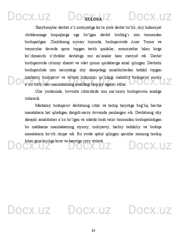 XULOSA
Shayboniylar davlati o‘z mohiyatiga ko‘ra yirik davlat bo‘lib, oliy hokimiyat
cheklanmaga   huquqlarga   ega   bo‘lgan   davlat   boshlig‘i   xon   tomonidan
boshqarilgan.   Xonlikning   siyosiy   tizimida,   boshqaruvida   Amir   Temur   va
temuriylar   davrida   qaror   topgan   tartib   qoidalar,   xususiyatlar   bilan   birga
ko‘chmanchi   o‘zbeklar   davlatiga   xos   an’analar   ham   mavjud   edi.   Davlat
boshqaruvida   islomiy   shariat   va   odat   qonun   qoidalariga   amal   qilingan.   Davlatni
boshqarishda   xon   saroyidagi   oliy   darajadagi   amaldorlardan   tashkil   topgan
markaziy   boshqaruv   va   viloyat   hokimlari   qo‘lidagi   mahalliy   boshqaruv   asosiy
o‘rin tutib, ular mamlakatning amaldagi haqiqiy egalari edilar.
Ular   yordamida,   bevosita   ishtirokida   xon   ma’muriy   boshqaruvni   amalga
oshirardi.
Markaziy   boshqaruv   davlatning   ichki   va   tashqi   hayotiga   bog‘liq   barcha
masalalarni   hal   qiladigan   dargoh-saroy   devonida   jamlangan   edi.   Davlatning   oliy
darajali amaldorlari a’zo bo‘lgan va odatda bosh vazir tomonidan boshqariladigan
bu   mahkama   mamlakatning   siyosiy,   moliyaviy,   harbiy   tashkiliy   va   boshqa
masalalarni   ko‘rib   chiqar   edi.   Bu   yerda   qabul   qilingan   qarorlar   xonning   tasdiqi
bilan-gina kuchga kirar va hayotga joriy etilardi.
34 