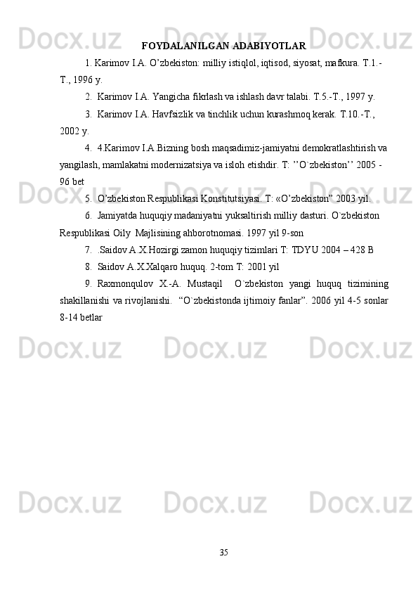 FOYDALANILGAN ADABIYOTLAR
1. Karimov I.A. O’zbekiston: milliy istiqlol, iqtisod, siyosat, mafkura. T.1.-
T., 1996 y.
2. Karimov I.A. Yangicha fikrlash va ishlash davr talabi. T.5.-T., 1997 y.
3. Karimov I.A. Havfsizlik va tinchlik uchun kurashmoq kerak.  T.10.-T., 
2002 y.
4. 4.Karimov I.A.Bizning bosh maqsadimiz-jamiyatni demokratlashtirish va
yangilash, mamlakatni modernizatsiya va isloh etishdir. T: ’’O`zbekiston’’ 2005 - 
96 bet   
5. O’zbekiston Respublikasi Konstitutsiyasi. T: «O’zbekiston” 2003 yil.       
6. Jamiyatda huquqiy madaniyatni yuksaltirish milliy dasturi. O`zbekiston 
Respublikasi Oily  Majlisining ahborotnomasi.  1997 yil 9-son    
7. .Saidov A.X.Hozirgi zamon huquqiy tizimlari T: TDYU 2004 – 428 B
8. Saidov A.X.Xalqaro huquq. 2-tom T: 2001 yil     
9. Raxmonqulov   X.-A.   Mustaqil     O`zbekiston   yangi   huquq   tizimining
shakillanishi va rivojlanishi.    “O`zbekistonda ijtimoiy fanlar”. 2006 yil 4-5 sonlar
8-14 betlar
35 