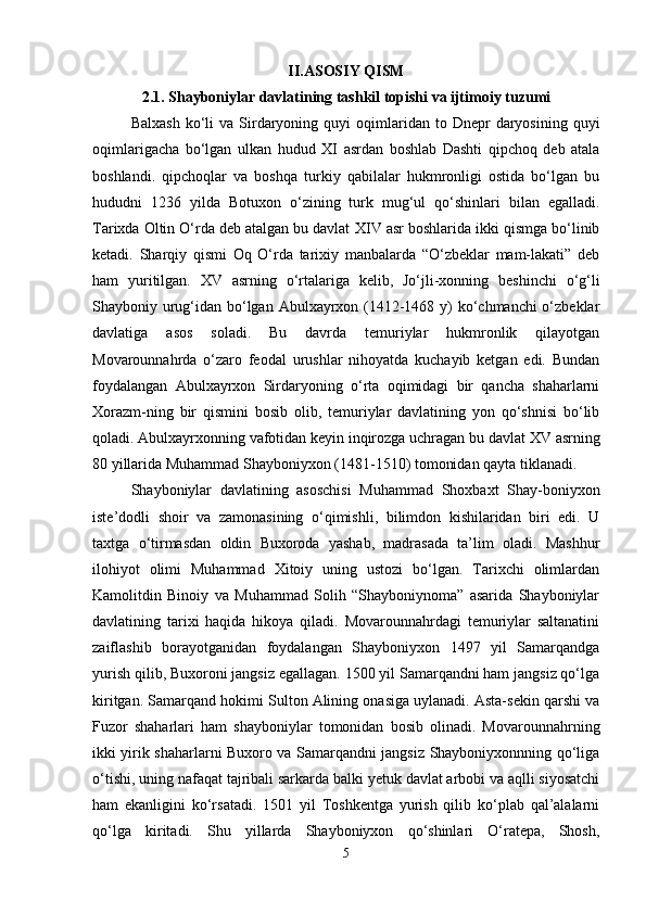 II.ASOSIY QISM
2.1. Shayboniylar davlatining tashkil topishi va ijtimoiy tuzumi
Balxash   ko‘li  va   Sirdaryoning  quyi  oqimlaridan  to  Dnepr   daryosining  quyi
oqimlarigacha   bo‘lgan   ulkan   hudud   XI   asrdan   boshlab   Dashti   qipchoq   deb   atala
boshlandi.   qipchoqlar   va   boshqa   turkiy   qabilalar   hukmronligi   ostida   bo‘lgan   bu
hududni   1236   yilda   Botuxon   o‘zining   turk   mug‘ul   qo‘shinlari   bilan   egalladi.
Tarixda Oltin O‘rda deb atalgan bu davlat  XIV  asr boshlarida ikki qismga bo‘linib
ketadi.   Sharqiy   qismi   Oq   O‘rda   tarixiy   manbalarda   “O‘zbeklar   mam-lakati”   deb
ham   yuritilgan.   XV   asrning   o‘rtalariga   kelib,   Jo‘jli-xonning   beshinchi   o‘g‘li
Shayboniy urug‘idan bo‘lgan Abulxayrxon (1412-1468 y)  ko‘chmanchi  o‘zbeklar
davlatiga   asos   soladi.   Bu   davrda   temuriylar   hukmronlik   qilayotgan
Movarounnahrda   o‘zaro   feodal   urushlar   nihoyatda   kuchayib   ketgan   edi.   Bundan
foydalangan   Abulxayrxon   Sirdaryoning   o‘rta   oqimidagi   bir   qancha   shaharlarni
Xorazm-ning   bir   qismini   bosib   olib,   temuriylar   davlatining   yon   qo‘shnisi   bo‘lib
qoladi. Abulxayrxonning vafotidan keyin inqirozga uchragan bu davlat  XV  asrning
80 yillarida Muhammad Shayboniyxon (1481-1510) tomonidan qayta tiklanadi.
Shayboniylar   davlatining   asoschisi   Muhammad   Shoxbaxt   Shay-boniyxon
iste’dodli   shoir   va   zamonasining   o‘qimishli,   bilimdon   kishilaridan   biri   edi.   U
taxtga   o‘tirmasdan   oldin   Buxoroda   yashab,   madrasada   ta’lim   oladi.   Mashhur
ilohiyot   olimi   Muhammad   Xitoiy   uning   ustozi   bo‘lgan.   Tarixchi   olimlardan
Kamolitdin   Binoiy   va   Muhammad   Solih   “Shayboniynoma”   asarida   Shayboniylar
davlatining   tarixi   haqida   hikoya   qiladi.   Movarounnahrdagi   temuriylar   saltanatini
zaiflashib   borayotganidan   foydalangan   Shayboniyxon   1497   yil   Samarqandga
yurish qilib, Buxoroni jangsiz egallagan. 1500 yil Samarqandni ham jangsiz qo‘lga
kiritgan. Samarqand hokimi Sulton Alining onasiga uylanadi. Asta-sekin qarshi va
Fuzor   shaharlari   ham   shayboniylar   tomonidan   bosib   olinadi.   Movarounnahrning
ikki yirik shaharlarni Buxoro va Samarqandni jangsiz Shayboniyxonnning qo‘liga
o‘tishi, uning nafaqat tajribali sarkarda balki yetuk davlat arbobi va aqlli siyosatchi
ham   ekanligini   ko‘rsatadi.   1501   yil   Toshkentga   yurish   qilib   ko‘plab   qal’alalarni
qo‘lga   kiritadi.   Shu   yillarda   Shayboniyxon   qo‘shinlari   O‘ratepa,   Shosh,
5 