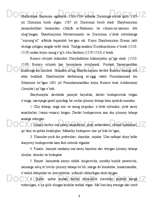 Shohruhiya, Sayramni egallaydi. 1503-1504 yillarda Xorazmga yurish qilib, 1505
yil   Xorazmni   bosib   olgan.   1507   yil   Xurosonni   bosib   oladi.   Shayboniyxon
zamondoshlari   tomonidan   «Xalifa   ur-Rahmon»   va   «Imom-az-zamon»   deb
ulug‘langan.   Shayboniyxon   Movarounnahr   va   Xurosonni   o‘zbek   sultonlariga
“suyuorg‘ol”   sifatida   taqsimlab   ber-gan   edi.   Keyin   Shayboniyxon   Eronni   zabt
etishga intilgan jangda vafot etadi. Taxtga amakisi Kuchkunchixon o‘tiradi (1510-
1529) undan keyin uning o‘g‘li Abu Saidxon (1529-1533) o‘tiradi.
Buxoro   viloyati   hukmdori   Ubaydullahon   hokimiyatni   qo‘lga   oladi.   (1533-
1539)   Buxoro   viloyati   har   tomonlama   rivojlanadi.   Poytaxt   Samarqanddan
Buxoroga ko‘chiriladi. Shundan so‘ng Shaybo-niyxon davlati Buxoro xonligi deb
atala   boshladi.   Shayboniylar   davlatining   so‘nggi   vakili   Pirmuhammad   ibn
Sulaymon   bo‘lgan   1601   yil   Pirmuhammaddan   keyin   Buxoro   taxti   Ashtarxoniy
(Joniylar) qo‘liga o‘tadi.
Shayboniylar   davlatida   jamiyat   hayotida,   davlat   boshqaruvida   tutgan
o‘rniga, mavqeiga qarab quyidagi bir necha ijtimoiy tabaqa-larni ajratish mumkin: 
1.   Oliy   tabaqa,   unga   xon   va   uning   yaqinlari,   o‘zbek   sultonlari,   yirik   saroy
amaldorlari   (vaziri-vuzaro)   kirgan.   Davlat   boshqaruvini   ana   shu   ijtimoiy   tabaqa
amalga oshirgan.
2. Umaro-harbiy-ma’muriy amaldorlar, yirik sarkardalar, viloyat  hokimlari,
qo‘shin va qabila boshliqlari. Mahalliy boshqaruv ular qo‘lida bo‘lgan;
3. Ulamolar-yirik din peshvolari, shayxlar, xojalar. Ular nafaqat diniy balki
dunyoviy boshqaruvda ham faol ishtirok etganlar.
4.   Fuzalo.   Jamiyat   madaniy-ma’naviy   hayotini   aks   ettirgan   ijtimoiy   tabaqa
olimlar, shoirlar va boshqalar.
5.   Raiyat.   Jamiyatda   asosiy   ishlab   chiqaruvchi,   moddiy   boylik   yaratuvchi,
xazinaga soliq to‘lovchi ijtimoiy tabaqa bo‘lib, ularga do‘kondorlar, hunarmandlar,
o‘rtahol dehqonlar va chorvadorlar, yollanib ishlaydigan aholi kirgan.
6.   Qullar.   qullar   asosan   harbiy   talonchilik   yurishlari   paytida   asirga
tushirilgan, o‘lja qilib olingan kishilar tashkil etgan. Ma’lum haq evaziga ular ozod
6 