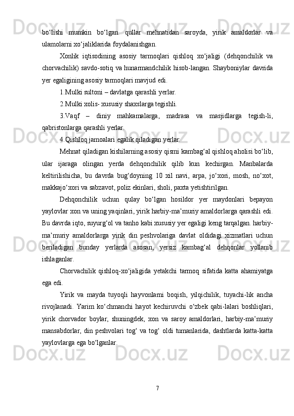 bo‘lishi   mumkin   bo‘lgan.   qullar   mehnatidan   saroyda,   yirik   amaldorlar   va
ulamolarni xo‘jaliklarida foydalanishgan.
Xonlik   iqtisodining   asosiy   tarmoqlari   qishloq   xo‘jaligi   (dehqonchilik   va
chorvachilik) savdo-sotiq va hunarmandchilik hisob-langan. Shayboniylar davrida
yer egaligining asosiy tarmoqlari mavjud edi.
1. Mulki sultoni – davlatga qarashli yerlar.
2. Mulki xolis- xususiy shaxslarga tegishli.
3. Vaqf   –   diniy   mahkamalarga,   madrasa   va   masjidlarga   tegish-li,
qabristonlarga qarashli yerlar.
4. Qishloq jamoalari egalik qiladigan yerlar.
Mehnat qiladigan kishilarning asosiy qismi kambag‘al qishloq aholisi bo‘lib,
ular   ijaraga   olingan   yerda   dehqonchilik   qilib   kun   kechirgan.   Manbalarda
keltirilishicha,   bu   davrda   bug‘doyning   10   xil   navi,   arpa,   jo‘xori,   mosh,   no‘xot,
makkajo‘xori va sabzavot, poliz ekinlari, sholi, paxta yetishtirilgan.
Dehqonchilik   uchun   qulay   bo‘lgan   hosildor   yer   maydonlari   bepayon
yaylovlar xon va uning yaqinlari, yirik harbiy-ma’muriy amaldorlarga qarashli edi.
Bu davrda iqto, suyurg‘ol va tanho kabi xususiy yer egaligi keng tarqalgan. harbiy-
ma’muriy   amaldorlarga   yirik   din   peshvolariga   davlat   oldidagi   xizmatlari   uchun
beriladigan   bunday   yerlarda   asosan,   yersiz   kambag‘al   dehqonlar   yollanib
ishlaganlar.
Chorvachilik   qishloq-xo‘jaligida   yetakchi   tarmoq   sifatida   katta   ahamiyatga
ega edi.
Yirik   va   mayda   tuyoqli   hayvonlarni   boqish,   yilqichilik,   tuyachi-lik   ancha
rivojlanadi.   Yarim   ko‘chmanchi   hayot   kechiruvchi   o‘zbek   qabi-lalari   boshliqlari,
yirik   chorvador   boylar,   shuningdek,   xon   va   saroy   amaldorlari,   harbiy-ma’muriy
mansabdorlar, din  peshvolari  tog‘  va  tog‘  oldi  tumanlarida,  dashtlarda  katta-katta
yaylovlarga ega bo‘lganlar.
7 