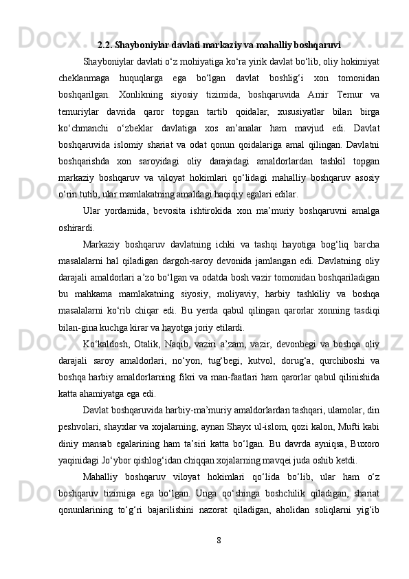 2.2. Shayboniylar davlati markaziy va mahalliy boshqaruvi
Shayboniylar davlati o‘z mohiyatiga ko‘ra yirik davlat bo‘lib, oliy hokimiyat
cheklanmaga   huquqlarga   ega   bo‘lgan   davlat   boshlig‘i   xon   tomonidan
boshqarilgan.   Xonlikning   siyosiy   tizimida,   boshqaruvida   Amir   Temur   va
temuriylar   davrida   qaror   topgan   tartib   qoidalar,   xususiyatlar   bilan   birga
ko‘chmanchi   o‘zbeklar   davlatiga   xos   an’analar   ham   mavjud   edi.   Davlat
boshqaruvida   islomiy   shariat   va   odat   qonun   qoidalariga   amal   qilingan.   Davlatni
boshqarishda   xon   saroyidagi   oliy   darajadagi   amaldorlardan   tashkil   topgan
markaziy   boshqaruv   va   viloyat   hokimlari   qo‘lidagi   mahalliy   boshqaruv   asosiy
o‘rin tutib, ular mamlakatning amaldagi haqiqiy egalari edilar.
Ular   yordamida,   bevosita   ishtirokida   xon   ma’muriy   boshqaruvni   amalga
oshirardi.
Markaziy   boshqaruv   davlatning   ichki   va   tashqi   hayotiga   bog‘liq   barcha
masalalarni   hal   qiladigan   dargoh-saroy   devonida   jamlangan   edi.   Davlatning   oliy
darajali amaldorlari a’zo bo‘lgan va odatda bosh vazir tomonidan boshqariladigan
bu   mahkama   mamlakatning   siyosiy,   moliyaviy,   harbiy   tashkiliy   va   boshqa
masalalarni   ko‘rib   chiqar   edi.   Bu   yerda   qabul   qilingan   qarorlar   xonning   tasdiqi
bilan-gina kuchga kirar va hayotga joriy etilardi.
Ko‘kaldosh,   Otalik,   Naqib,   vaziri   a’zam,   vazir,   devonbegi   va   boshqa   oliy
darajali   saroy   amaldorlari,   no‘yon,   tug‘begi,   kutvol,   dorug‘a,   qurchiboshi   va
boshqa harbiy amaldorlarning fikri va man-faatlari ham qarorlar qabul qilinishida
katta ahamiyatga ega edi.
Davlat boshqaruvida harbiy-ma’muriy amaldorlardan tashqari, ulamolar, din
peshvolari, shayxlar va xojalarning, aynan Shayx ul-islom, qozi kalon, Mufti kabi
diniy   mansab   egalarining   ham   ta’siri   katta   bo‘lgan.   Bu   davrda   ayniqsa,   Buxoro
yaqinidagi Jo‘ybor qishlog‘idan chiqqan xojalarning mavqei juda oshib ketdi.
Mahalliy   boshqaruv   viloyat   hokimlari   qo‘lida   bo‘lib,   ular   ham   o‘z
boshqaruv   tizimiga   ega   bo‘lgan.   Unga   qo‘shinga   boshchilik   qiladigan,   shariat
qonunlarining   to‘g‘ri   bajarilishini   nazorat   qiladigan,   aholidan   soliqlarni   yig‘ib
8 