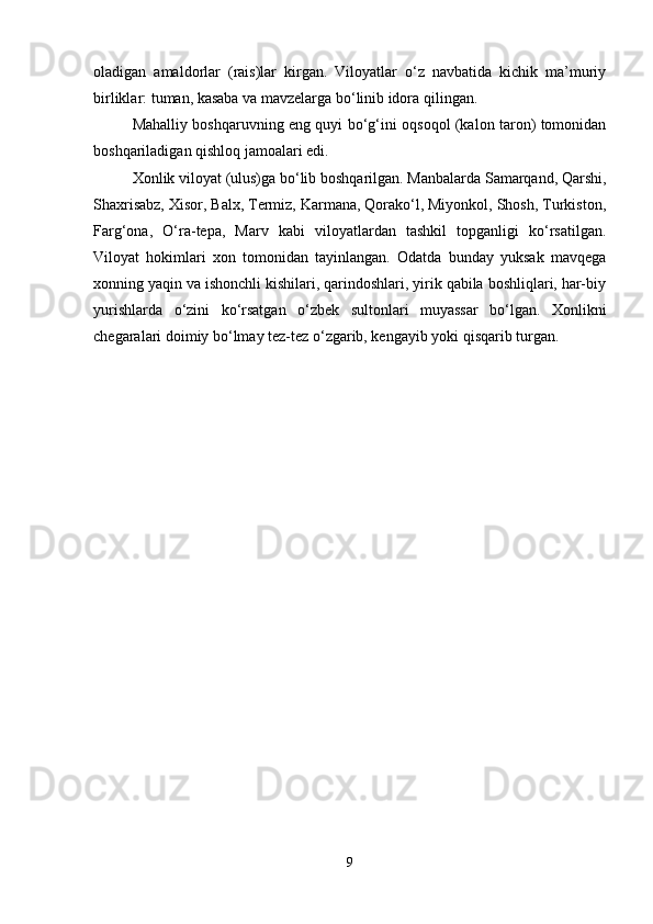 oladigan   amaldorlar   (rais)lar   kirgan.   Viloyatlar   o‘z   navbatida   kichik   ma’muriy
birliklar: tuman, kasaba va mavzelarga bo‘linib idora qilingan.
Mahalliy boshqaruvning eng quyi bo‘g‘ini oqsoqol (kalon taron) tomonidan
boshqariladigan qishloq jamoalari edi.
Xonlik viloyat (ulus)ga bo‘lib boshqarilgan. Manbalarda Samarqand, Qarshi,
Shaxrisabz, Xisor, Balx, Termiz, Karmana, Qorako‘l, Miyonkol, Shosh, Turkiston,
Farg‘ona,   O‘ra-tepa,   Marv   kabi   viloyatlardan   tashkil   topganligi   ko‘rsatilgan.
Viloyat   hokimlari   xon   tomonidan   tayinlangan.   Odatda   bunday   yuksak   mavqega
xonning yaqin va ishonchli kishilari, qarindoshlari, yirik qabila boshliqlari, har-biy
yurishlarda   o‘zini   ko‘rsatgan   o‘zbek   sultonlari   muyassar   bo‘lgan.   Xonlikni
chegaralari doimiy bo‘lmay tez-tez o‘zgarib, kengayib yoki qisqarib turgan.
9 