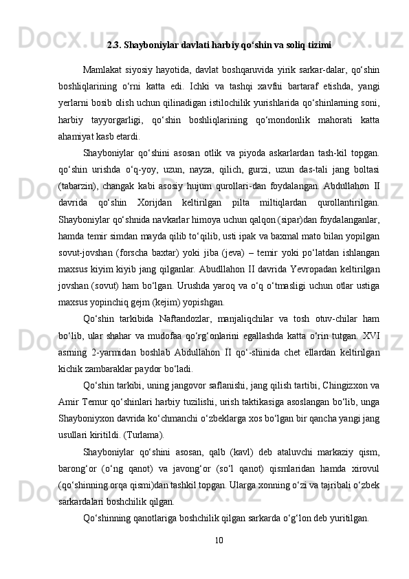 2.3.  Shayboniylar davlati harbiy qo‘shin va soliq tizimi
Mamlakat   siyosiy   hayotida,   davlat   boshqaruvida   yirik   sarkar-dalar,   qo‘shin
boshliqlarining   o‘rni   katta   edi.   Ichki   va   tashqi   xavfni   bartaraf   etishda,   yangi
yerlarni bosib olish uchun qilinadigan istilochilik yurishlarida qo‘shinlarning soni,
harbiy   tayyorgarligi,   qo‘shin   boshliqlarining   qo‘mondonlik   mahorati   katta
ahamiyat kasb etardi.
Shayboniylar   qo‘shini   asosan   otlik   va   piyoda   askarlardan   tash-kil   topgan.
qo‘shin   urishda   o‘q-yoy,   uzun,   nayza,   qilich,   gurzi,   uzun   das-tali   jang   boltasi
(tabarzin),   changak   kabi   asosiy   hujum   qurollari-dan   foydalangan.   Abdullahon   II
davrida   qo‘shin   Xorijdan   keltirilgan   pilta   miltiqlardan   qurollantirilgan.
Shayboniylar qo‘shnida navkarlar himoya uchun qalqon (sipar)dan foydalanganlar,
hamda temir simdan mayda qilib to‘qilib, usti ipak va baxmal mato bilan yopilgan
sovut-jovshan   (forscha   baxtar)   yoki   jiba   (jeva)   –   temir   yoki   po‘latdan   ishlangan
maxsus kiyim kiyib jang qilganlar. Abudllahon   II   davrida Yevropadan keltirilgan
jovshan (sovut) ham  bo‘lgan. Urushda  yaroq va o‘q o‘tmasligi  uchun otlar  ustiga
maxsus yopinchiq gejm (kejim) yopishgan.
Qo‘shin   tarkibida   Naftandozlar,   manjaliqchilar   va   tosh   otuv-chilar   ham
bo‘lib,   ular   shahar   va   mudofaa   qo‘rg‘onlarini   egallashda   katta   o‘rin   tutgan.   XVI
asrning   2-yarmidan   boshlab   Abdullahon   II   qo‘-shinida   chet   ellardan   keltirilgan
kichik zambaraklar paydor bo‘ladi.
Qo‘shin tarkibi, uning jangovor saflanishi, jang qilish tartibi, Chingizxon va
Amir Temur qo‘shinlari harbiy tuzilishi, urish taktikasiga asoslangan bo‘lib, unga
Shayboniyxon davrida ko‘chmanchi o‘zbeklarga xos bo‘lgan bir qancha yangi jang
usullari kiritildi. (Turlama).
Shayboniylar   qo‘shini   asosan,   qalb   (kavl)   deb   ataluvchi   markaziy   qism,
barong‘or   (o‘ng   qanot)   va   javong‘or   (so‘l   qanot)   qismlaridan   hamda   xirovul
(qo‘shinning orqa qismi)dan tashkil topgan. Ularga xonning o‘zi va tajribali o‘zbek
sarkardalari boshchilik qilgan.
Qo‘shinning qanotlariga boshchilik qilgan sarkarda o‘g‘lon deb yuritilgan.
10 
