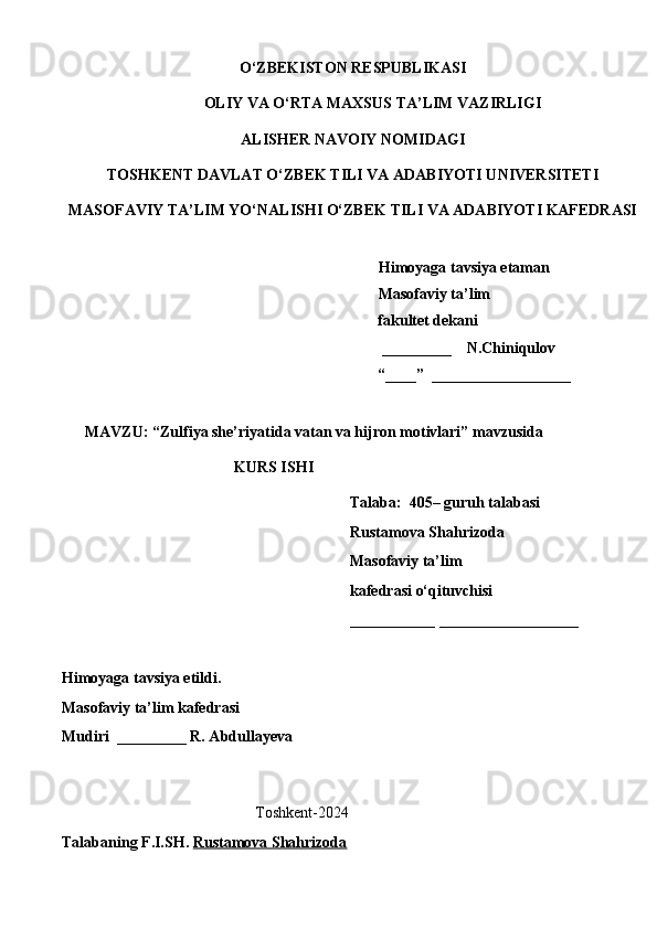 O‘ZBEKISTON RESPUBLIKASI
OLIY VA O‘RTA MAXSUS TA’LIM VAZIRLIGI
ALISHER NAVOIY NOMIDAGI
TOSHKENT DAVLAT O‘ZBEK TILI VA ADABIYOTI UNIVERSITETI
MASOFAVIY TA’LIM YO‘NALISHI O‘ZBEK TILI VA ADABIYOTI KAFEDRASI       
   
   Himoyaga tavsiya etaman
           Masofaviy ta’lim 
                 fakultet dekani
                                                         _________    N.Chiniqulov   
                                                        “____”  __________________
               
      MAVZU: “Zulfiya she’riyatida vatan va hijron motivlari” mavzusida
KURS ISHI
Talaba:  405– guruh talabasi 
Rustamova Shahrizoda
Masofaviy ta’lim 
kafedrasi o‘qituvchisi 
___________ __________________
Himoyaga tavsiya etildi. 
Masofaviy ta’lim kafedrasi
Mudiri  _________ R. Abdullayeva
                                                
                                                  T oshkent-2024
Talabaning F.I.SH.   Rustamova Shahrizoda 