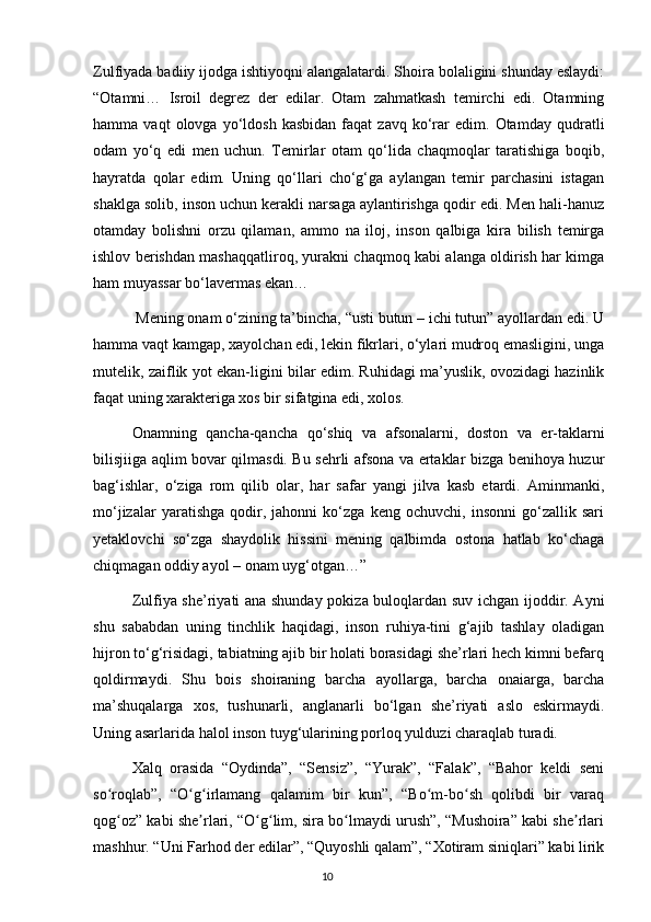 Zulfiyada badiiy ijodga ishtiyoqni alangalatardi. Shoira bolaligini shunday eslaydi:
“Otamni…   Isroil   degrez   der   edilar.   Otam   zahmatkash   temirchi   edi.   Otamning
hamma  vaqt   olovga   yo‘ldosh   kasbidan   faqat   zavq   ko‘rar   edim.  Otamday   qudratli
odam   yo‘q   edi   men   uchun.   Temirlar   otam   qo‘lida   chaqmoqlar   taratishiga   boqib,
hayratda   qolar   edim.   Uning   qo‘llari   cho‘g‘ga   aylangan   temir   parchasini   istagan
shaklga solib, inson uchun kerakli narsaga aylantirishga qodir edi. Men hali-hanuz
otamday   bolishni   orzu   qilaman,   ammo   na   iloj,   inson   qalbiga   kira   bilish   temirga
ishlov berishdan mashaqqatliroq, yurakni chaqmoq kabi alanga oldirish har kimga
ham muyassar bo‘lavermas ekan…
   Mening onam o‘zining ta’bincha, “usti butun – ichi tutun” ayollardan edi. U
hamma vaqt kamgap, xayolchan edi, lekin fikrlari, o‘ylari mudroq emasligini, unga
mutelik, zaiflik yot ekan-ligini bilar edim. Ruhidagi ma’yuslik, ovozidagi hazinlik
faqat uning xarakteriga xos bir sifatgina edi, xolos.
  Onamning   qancha-qancha   qo‘shiq   va   afsonalarni,   doston   va   er-taklarni
bilisjiiga aqlim bovar qilmasdi. Bu sehrli afsona va ertaklar bizga benihoya huzur
bag‘ishlar,   o‘ziga   rom   qilib   olar,   har   safar   yangi   jilva   kasb   etardi.   Aminmanki,
mo‘jizalar   yaratishga   qodir,   jahonni   ko‘zga   keng   ochuvchi,   insonni   go‘zallik   sari
yetaklovchi   so‘zga   shaydolik   hissini   mening   qalbimda   ostona   hatlab   ko‘chaga
chiqmagan oddiy ayol – onam uyg‘otgan…”
  Zulfiya she’riyati ana shunday pokiza buloqlardan suv ichgan ijoddir. Ayni
shu   sababdan   uning   tinchlik   haqidagi,   inson   ruhiya-tini   g‘ajib   tashlay   oladigan
hijron to‘g‘risidagi, tabiatning ajib bir holati borasidagi she’rlari hech kimni befarq
qoldirmaydi.   Shu   bois   shoiraning   barcha   ayollarga,   barcha   onaiarga,   barcha
ma’shuqalarga   xos,   tushunarli,   anglanarli   bo‘lgan   she’riyati   aslo   eskirmaydi.
Uning asarlarida halol inson tuyg‘ularining porloq yulduzi charaqlab turadi.
  Xalq   orasida   “Oydinda”,   “Sensiz”,   “Yurak”,   “Falak”,   “Bahor   keldi   seni
so roqlab”,   “O g irlamang   qalamim   bir   kun”,   “Bo m-bo sh   qolibdi   bir   varaqʻ ʻ ʻ ʻ ʻ
qog oz” kabi she rlari, “O g lim, sira bo lmaydi urush”, “Mushoira” kabi she rlari
ʻ ʼ ʻ ʻ ʻ ʼ
mashhur. “Uni Farhod der edilar”, “Quyoshli qalam”, “Xotiram siniqlari” kabi lirik
                                                                                     10             