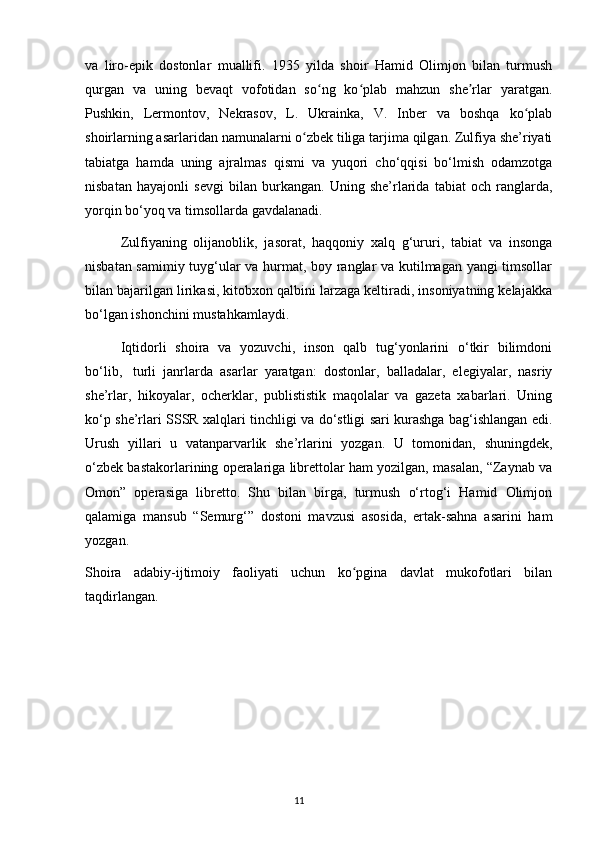 va   liro-epik   dostonlar   muallifi.   1935   yilda   shoir   Hamid   Olimjon   bilan   turmush
qurgan   va   uning   bevaqt   vofotidan   so ng   ko plab   mahzun   she rlar   yaratgan.ʻ ʻ ʼ
Pushkin,   Lermontov,   Nekrasov,   L.   Ukrainka,   V.   Inber   va   boshqa   ko plab	
ʻ
shoirlarning asarlaridan namunalarni o zbek tiliga tarjima qilgan. Zulfiya she’riyati	
ʻ
tabiatga   hamda   uning   ajralmas   qismi   va   yuqori   cho‘qqisi   bo‘lmish   odamzotga
nisbatan   hayajonli   sevgi   bilan   burkangan.   Uning   she’rlarida   tabiat   och   ranglarda,
yorqin bo‘yoq va timsollarda gavdalanadi.
  Zulfiyaning   olijanoblik,   jasorat,   haqqoniy   xalq   g‘ururi,   tabiat   va   insonga
nisbatan samimiy tuyg‘ular va hurmat, boy ranglar va kutilmagan yangi timsollar
bilan bajarilgan lirikasi, kitobxon qalbini larzaga keltiradi, insoniyatning kelajakka
bo‘lgan ishonchini mustahkamlaydi.
  Iqtidorli   shoira   va   yozuvchi,   inson   qalb   tug‘yonlarini   o‘tkir   bilimdoni
bo‘lib,     turli   janrlarda   asarlar   yaratgan:   dostonlar,   balladalar,   elegiyalar,   nasriy
she’rlar,   hikoyalar,   ocherklar,   publististik   maqolalar   va   gazeta   xabarlari.   Uning
ko‘p she’rlari SSSR xalqlari tinchligi va do‘stligi sari kurashga bag‘ishlangan edi.
Urush   yillari   u   vatanparvarlik   she’rlarini   yozgan.   U   tomonidan,   shuningdek,
o‘zbek bastakorlarining operalariga librettolar ham yozilgan, masalan, “Zaynab va
Omon”   operasiga   libretto.   Shu   bilan   birga,   turmush   o‘rtog‘i   Hamid   Olimjon
qalamiga   mansub   “Semurg‘”   dostoni   mavzusi   asosida,   ertak-sahna   asarini   ham
yozgan.
Shoira   adabiy-ijtimoiy   faoliyati   uchun   ko pgina   davlat   mukofotlari   bilan	
ʻ
taqdirlangan.
                                                                                     11             