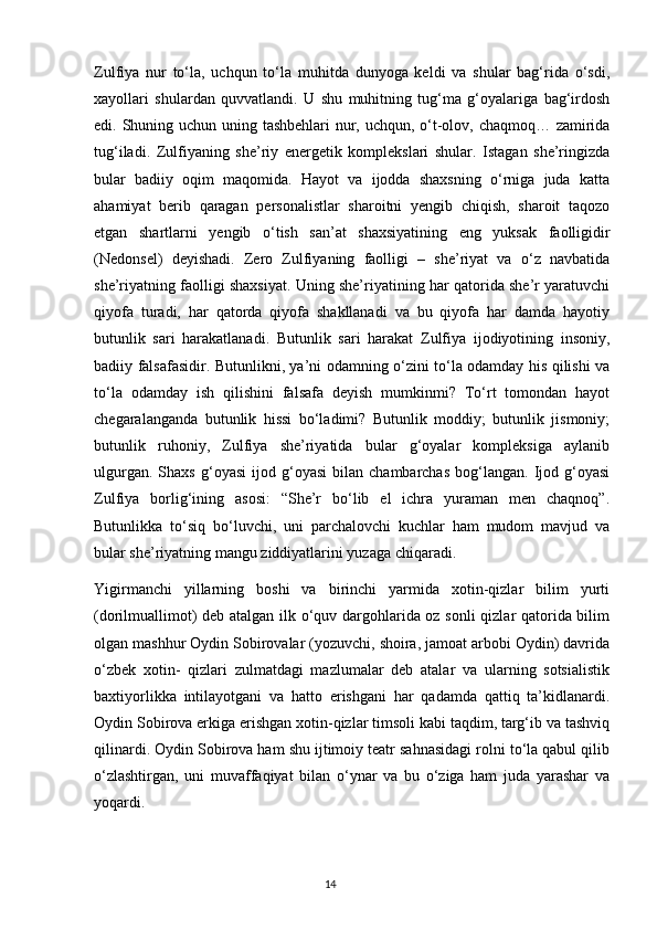 Zulfiya   nur   to‘la,   uchqun   to‘la   muhitda   dunyoga   keldi   va   shular   bag‘rida   o‘sdi,
xayollari   shulardan   quvvatlandi.   U   shu   muhitning   tug‘ma   g‘oyalariga   bag‘irdosh
edi. Shuning uchun uning tashbehlari  nur, uchqun, o‘t-olov, chaqmoq… zamirida
tug‘iladi.   Zulfiyaning   she’riy   energetik   komplekslari   shular.   Istagan   she’ringizda
bular   badiiy   oqim   maqomida.   Hayot   va   ijodda   shaxsning   o‘rniga   juda   katta
ahamiyat   berib   qaragan   personalistlar   sharoitni   yengib   chiqish,   sharoit   taqozo
etgan   shartlarni   yengib   o‘tish   san’at   shaxsiyatining   eng   yuksak   faolligidir
(Nedonsel)   deyishadi.   Zero   Zulfiyaning   faolligi   –   she’riyat   va   o‘z   navbatida
she’riyatning faolligi shaxsiyat. Uning she’riyatining har qatorida she’r yaratuvchi
qiyofa   turadi,   har   qatorda   qiyofa   shakllanadi   va   bu   qiyofa   har   damda   hayotiy
butunlik   sari   harakatlanadi.   Butunlik   sari   harakat   Zulfiya   ijodiyotining   insoniy,
badiiy falsafasidir. Butunlikni, ya’ni odamning o‘zini to‘la odamday his qilishi va
to‘la   odamday   ish   qilishini   falsafa   deyish   mumkinmi?   To‘rt   tomondan   hayot
chegaralanganda   butunlik   hissi   bo‘ladimi?   Butunlik   moddiy;   butunlik   jismoniy;
butunlik   ruhoniy,   Zulfiya   she’riyatida   bular   g‘oyalar   kompleksiga   aylanib
ulgurgan.   Shaxs   g‘oyasi   ijod   g‘oyasi   bilan   chambarchas   bog‘langan.   Ijod   g‘oyasi
Zulfiya   borlig‘ining   asosi:   “She’r   bo‘lib   el   ichra   yuraman   men   chaqnoq”.
Butunlikka   to‘siq   bo‘luvchi,   uni   parchalovchi   kuchlar   ham   mudom   mavjud   va
bular she’riyatning mangu ziddiyatlarini yuzaga chiqaradi.
Yigirmanchi   yillarning   boshi   va   birinchi   yarmida   xotin-qizlar   bilim   yurti
(dorilmuallimot) deb atalgan ilk o‘quv dargohlarida oz sonli qizlar qatorida bilim
olgan mashhur Oydin Sobirovalar (yozuvchi, shoira, jamoat arbobi Oydin) davrida
o‘zbek   xotin-   qizlari   zulmatdagi   mazlumalar   deb   atalar   va   ularning   sotsialistik
baxtiyorlikka   intilayotgani   va   hatto   erishgani   har   qadamda   qattiq   ta’kidlanardi.
Oydin Sobirova erkiga erishgan xotin-qizlar timsoli kabi taqdim, targ‘ib va tashviq
qilinardi. Oydin Sobirova ham shu ijtimoiy teatr sahnasidagi rolni to‘la qabul qilib
o‘zlashtirgan,   uni   muvaffaqiyat   bilan   o‘ynar   va   bu   o‘ziga   ham   juda   yarashar   va
yoqardi.
                                                                                     14             