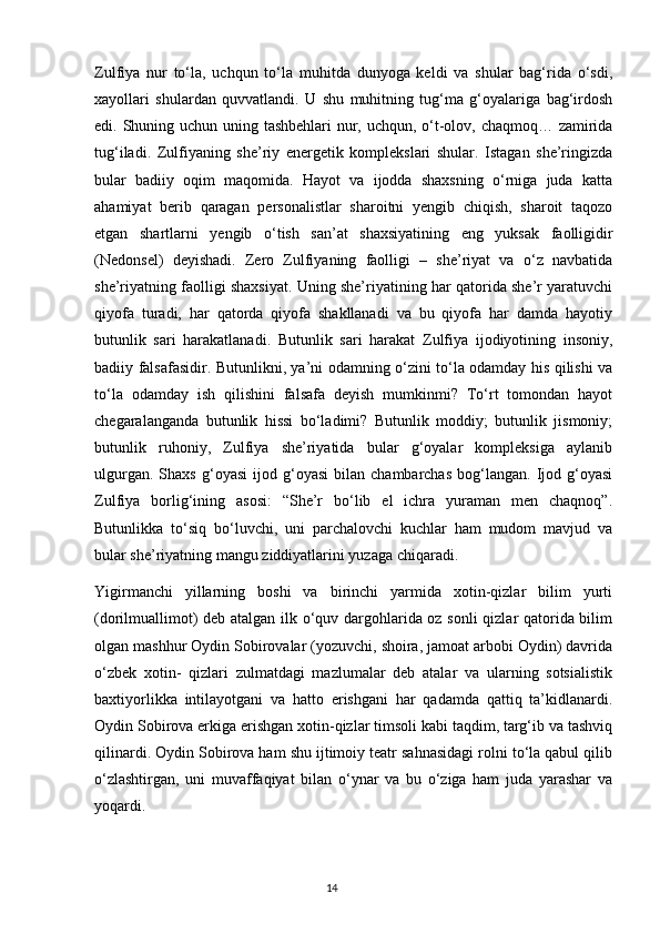 Zulfiya   nur   to‘la,   uchqun   to‘la   muhitda   dunyoga   keldi   va   shular   bag‘rida   o‘sdi,
xayollari   shulardan   quvvatlandi.   U   shu   muhitning   tug‘ma   g‘oyalariga   bag‘irdosh
edi. Shuning uchun uning tashbehlari  nur, uchqun, o‘t-olov, chaqmoq… zamirida
tug‘iladi.   Zulfiyaning   she’riy   energetik   komplekslari   shular.   Istagan   she’ringizda
bular   badiiy   oqim   maqomida.   Hayot   va   ijodda   shaxsning   o‘rniga   juda   katta
ahamiyat   berib   qaragan   personalistlar   sharoitni   yengib   chiqish,   sharoit   taqozo
etgan   shartlarni   yengib   o‘tish   san’at   shaxsiyatining   eng   yuksak   faolligidir
(Nedonsel)   deyishadi.   Zero   Zulfiyaning   faolligi   –   she’riyat   va   o‘z   navbatida
she’riyatning faolligi shaxsiyat. Uning she’riyatining har qatorida she’r yaratuvchi
qiyofa   turadi,   har   qatorda   qiyofa   shakllanadi   va   bu   qiyofa   har   damda   hayotiy
butunlik   sari   harakatlanadi.   Butunlik   sari   harakat   Zulfiya   ijodiyotining   insoniy,
badiiy falsafasidir. Butunlikni, ya’ni odamning o‘zini to‘la odamday his qilishi va
to‘la   odamday   ish   qilishini   falsafa   deyish   mumkinmi?   To‘rt   tomondan   hayot
chegaralanganda   butunlik   hissi   bo‘ladimi?   Butunlik   moddiy;   butunlik   jismoniy;
butunlik   ruhoniy,   Zulfiya   she’riyatida   bular   g‘oyalar   kompleksiga   aylanib
ulgurgan.   Shaxs   g‘oyasi   ijod   g‘oyasi   bilan   chambarchas   bog‘langan.   Ijod   g‘oyasi
Zulfiya   borlig‘ining   asosi:   “She’r   bo‘lib   el   ichra   yuraman   men   chaqnoq”.
Butunlikka   to‘siq   bo‘luvchi,   uni   parchalovchi   kuchlar   ham   mudom   mavjud   va
bular she’riyatning mangu ziddiyatlarini yuzaga chiqaradi.
Yigirmanchi   yillarning   boshi   va   birinchi   yarmida   xotin-qizlar   bilim   yurti
(dorilmuallimot) deb atalgan ilk o‘quv dargohlarida oz sonli qizlar qatorida bilim
olgan mashhur Oydin Sobirovalar (yozuvchi, shoira, jamoat arbobi Oydin) davrida
o‘zbek   xotin-   qizlari   zulmatdagi   mazlumalar   deb   atalar   va   ularning   sotsialistik
baxtiyorlikka   intilayotgani   va   hatto   erishgani   har   qadamda   qattiq   ta’kidlanardi.
Oydin Sobirova erkiga erishgan xotin-qizlar timsoli kabi taqdim, targ‘ib va tashviq
qilinardi. Oydin Sobirova ham shu ijtimoiy teatr sahnasidagi rolni to‘la qabul qilib
o‘zlashtirgan,   uni   muvaffaqiyat   bilan   o‘ynar   va   bu   o‘ziga   ham   juda   yarashar   va
yoqardi.
                                                                                     14