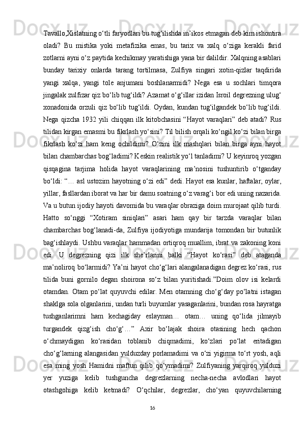 Tavallo,Xislatning o‘tli faryodlari bu tug‘ilishda in’ikos etmagan deb kim ishontira
oladi?   Bu   mistika   yoki   metafizika   emas,   bu   tarix   va   xalq   o‘ziga   kerakli   farid
zotlarni ayni o‘z paytida kechikmay yaratishiga yana bir dalildir. Xalqning asablari
bunday   tarixiy   onlarda   tarang   tortilmasa,   Zulfiya   singari   xotin-qizlar   taqdirida
yangi   xalqa,   yangi   tole   anjumani   boshlanarmidi?   Nega   esa   u   sochlari   timqora
jingalak zulfizar qiz bo‘lib tug‘ildi? Azamat o‘g‘illar izidan Isroil degrezning ulug‘
xonadonida orzuli qiz bo‘lib tug‘ildi. Oydan, kundan tug‘ilgandek bo‘lib tug‘ildi.
Nega   qizcha   1932  yili   chiqqan   ilk  kitobchasini   “Hayot   varaqlari”  deb   atadi?   Rus
tilidan kirgan emasmi bu fikrlash yo‘sini? Til bilish orqali ko‘ngil ko‘zi bilan birga
fikrlash   ko‘zi   ham   keng   ochildimi?   O‘zini   ilk   mashqlari   bilan   birga   ayni   hayot
bilan chambarchas bog‘ladimi? Keskin realistik yo‘l tanladimi? U keyinroq yozgan
qisqagina   tarjima   holida   hayot   varaqlarining   ma’nosini   tushuntirib   o‘tganday
bo‘ldi: “… asl ustozim hayotning o‘zi edi” dedi. Hayot esa kunlar, haftalar, oylar,
yillar, fasllardan iborat va har bir damu soatning o‘z varag‘i bor edi uning nazarida.
Va u butun ijodiy hayoti davomida bu varaqlar obraziga doim murojaat qilib turdi.
Hatto   so‘nggi   “Xotiram   siniqlari”   asari   ham   qay   bir   tarzda   varaqlar   bilan
chambarchas   bog‘lanadi-da,   Zulfiya   ijodiyotiga   mundarija   tomondan   bir   butunlik
bag‘ishlaydi. Ushbu varaqlar hammadan ortiqroq muallim, ibrat va zakoning koni
edi.   U   degrezning   qizi   ilk   she’rlarini   balki   “Hayot   ko‘rasi”   deb   ataganda
ma’noliroq bo‘larmidi? Ya’ni hayot cho‘g‘lari alangalanadigan degrez ko‘rasi, rus
tilida   buni   gornilo   degan   shoirona   so‘z   bilan   yuritishadi.”Doim   olov   isi   kelardi
otamdan.   Otam   po‘lat   quyuvchi   edilar.   Men   otamning   cho‘g‘day   po‘latni   istagan
shaklga sola olganlarini, undan turli buyumlar yasaganlarini, bundan rosa hayratga
tushganlarimni   ham   kechagiday   eslayman…   otam…   uning   qo‘lida   jilmayib
turgandek   qizg‘ish   cho‘g‘…”   Axir   bo‘lajak   shoira   otasining   hech   qachon
o‘chmaydigan   ko‘rasidan   toblanib   chiqmadimi,   ko‘zlari   po‘lat   eritadigan
cho‘g‘larning alangasidan yulduzday porlamadimi va o‘zi yigirma to‘rt yosh, aqli
esa   ming   yosh   Hamidni   maftun   qilib   qo‘ymadimi?   Zulfiyaning   yarqiroq   yulduzi
yer   yuziga   kelib   tushguncha   degrezlarning   necha-necha   avlodlari   hayot
otashgohiga   kelib   ketmadi?   O‘qchilar,   degrezlar,   cho‘yan   quyuvchilarning
                                                                                     16             