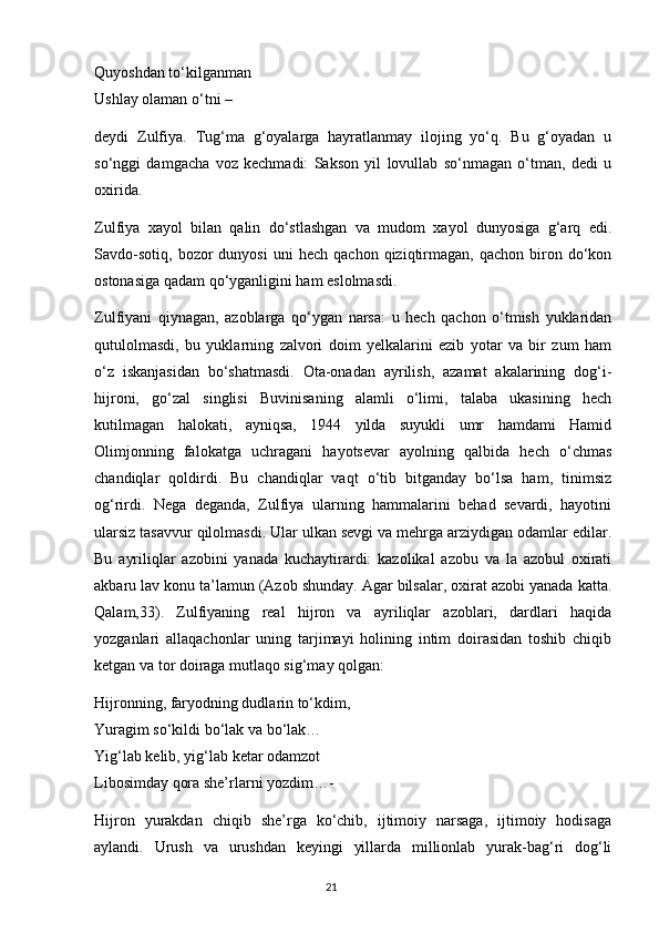 Quyoshdan to‘kilganman
Ushlay olaman o‘tni –
deydi   Zulfiya.   Tug‘ma   g‘oyalarga   hayratlanmay   ilojing   yo‘q.   Bu   g‘oyadan   u
so‘nggi   damgacha   voz   kechmadi:   Sakson   yil   lovullab   so‘nmagan   o‘tman,   dedi   u
oxirida.
Zulfiya   xayol   bilan   qalin   do‘stlashgan   va   mudom   xayol   dunyosiga   g‘arq   edi.
Savdo-sotiq,   bozor   dunyosi   uni   hech   qachon  qiziqtirmagan,   qachon  biron  do‘kon
ostonasiga qadam qo‘yganligini ham eslolmasdi.
Zulfiyani   qiynagan,   azoblarga   qo‘ygan   narsa:   u   hech   qachon   o‘tmish   yuklaridan
qutulolmasdi,   bu   yuklarning   zalvori   doim   yelkalarini   ezib   yotar   va   bir   zum   ham
o‘z   iskanjasidan   bo‘shatmasdi.   Ota-onadan   ayrilish,   azamat   akalarining   dog‘i-
hijroni,   go‘zal   singlisi   Buvinisaning   alamli   o‘limi,   talaba   ukasining   hech
kutilmagan   halokati,   ayniqsa,   1944   yilda   suyukli   umr   hamdami   Hamid
Olimjonning   falokatga   uchragani   hayotsevar   ayolning   qalbida   hech   o‘chmas
chandiqlar   qoldirdi.   Bu   chandiqlar   vaqt   o‘tib   bitganday   bo‘lsa   ham,   tinimsiz
og‘rirdi.   Nega   deganda,   Zulfiya   ularning   hammalarini   behad   sevardi,   hayotini
ularsiz tasavvur qilolmasdi. Ular ulkan sevgi va mehrga arziydigan odamlar edilar.
Bu   ayriliqlar   azobini   yanada   kuchaytirardi:   kazolikal   azobu   va   la   azobul   oxirati
akbaru lav konu ta’lamun (Azob shunday. Agar bilsalar, oxirat azobi yanada katta.
Qalam,33).   Zulfiyaning   real   hijron   va   ayriliqlar   azoblari,   dardlari   haqida
yozganlari   allaqachonlar   uning   tarjimayi   holining   intim   doirasidan   toshib   chiqib
ketgan va tor doiraga mutlaqo sig‘may qolgan:
Hijronning, faryodning dudlarin to‘kdim,
Yuragim so‘kildi bo‘lak va bo‘lak…
Yig‘lab kelib, yig‘lab ketar odamzot
Libosimday qora she’rlarni yozdim…-
Hijron   yurakdan   chiqib   she’rga   ko‘chib,   ijtimoiy   narsaga,   ijtimoiy   hodisaga
aylandi.   Urush   va   urushdan   keyingi   yillarda   millionlab   yurak-bag‘ri   dog‘li
                                                                                     21             