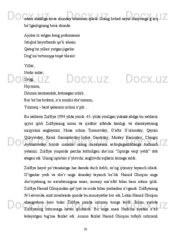 odam shakliga kirsa shunday tabassum qiladi. Uning behad xayol dunyosiga g‘arq
bo‘lganligining boisi shunda:
Ajinlar iz solgan keng peshonamni
Istiqbol hayotbaxsh qo‘li silasin.
Qatag‘on yillari yutgan jigarlar
Dog‘ini tortmoqqa toqat tilasin!
Yillar,
Nodir onlar,
Sevgi,
Hijronim,
Dilimni zamzamlab, ketmagan uchib…
Bor bo‘lsa beshmi, o‘n muxlis she’rxonim,
Yozmoq – baxt qalamim uchini o‘pib…
Bu satrlarni Zulfiya 1994 yilda yozdi. 45- yilda yozilgan yuksak ahdga bu satrlarni
qiyos   qilib   Zulfiyaning   inson   va   ijodkor   sifatida   kimligi   va   shaxsiyatining
miqyosini   anglaymiz.   Nima   uchun   Tixonovday,   G‘afur   G‘ulomday,   Qaysin
Quliyevday,   Rasul   Gamzatovday.Indira   Gandiday,   Mustay   Karimday,   Chingiz
Aytmatovday   buyuk   insonlar   uning   missiyasini   ardoqlaganliklariga   tushunib
yetamiz.   Zulfiya   yuqorida   parcha   keltirilgan   she’rini   “Iqrorga   vaqt   yetdi”   deb
atagan edi. Uning iqrorlari o‘ylovchi, anglovchi aqllarni larzaga soldi.
Zulfiya hayot  po‘rtanalariga har  damda duch kelib, so‘ng ijtimoiy tayanch izladi.
O‘tganlar   yodi   va   she’r   unga   shunday   tayanch   bo‘ldi.   Hamid   Olimjon   unga
she’riyatning   sir   asrorlarinigina   emas,   insoniy   ma’rifat   bilan   ham   oshno   qildi.
Zulfiya Hamid Olimjondan qat’iyat va iroda bilan yashashni o‘rgandi. Zulfiyaning
fe’l-atvorida, azal zuvalasida qonida bu xususiyatlar bor edi, Lekin Hamid Olimjon
ohangrabosi   bois   bular   Zulfiya   jonida   intizom   tusiga   kirdi.   Bilim   yurtida
Zulfiyaning   intizomiga   havas   qilishardi.   Bu   unga   onasi   Hadicha   ayadan   o‘tib
kelayotgan   tug‘ma   fazilat   edi.   Ammo   fazilat   Hamid   Olimjon   tufayli   intizomli
                                                                                     23             