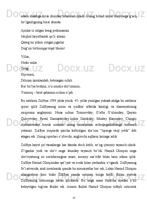 odam shakliga kirsa shunday tabassum qiladi. Uning behad xayol dunyosiga g‘arq
bo‘lganligining boisi shunda:
Ajinlar iz solgan keng peshonamni
Istiqbol hayotbaxsh qo‘li silasin.
Qatag‘on yillari yutgan jigarlar
Dog‘ini tortmoqqa toqat tilasin!
Yillar,
Nodir onlar,
Sevgi,
Hijronim,
Dilimni zamzamlab, ketmagan uchib…
Bor bo‘lsa beshmi, o‘n muxlis she’rxonim,
Yozmoq – baxt qalamim uchini o‘pib…
Bu satrlarni Zulfiya 1994 yilda yozdi. 45- yilda yozilgan yuksak ahdga bu satrlarni
qiyos   qilib   Zulfiyaning   inson   va   ijodkor   sifatida   kimligi   va   shaxsiyatining
miqyosini   anglaymiz.   Nima   uchun   Tixonovday,   G‘afur   G‘ulomday,   Qaysin
Quliyevday,   Rasul   Gamzatovday.Indira   Gandiday,   Mustay   Karimday,   Chingiz
Aytmatovday   buyuk   insonlar   uning   missiyasini   ardoqlaganliklariga   tushunib
yetamiz.   Zulfiya   yuqorida   parcha   keltirilgan   she’rini   “Iqrorga   vaqt   yetdi”   deb
atagan edi. Uning iqrorlari o‘ylovchi, anglovchi aqllarni larzaga soldi.
Zulfiya hayot  po‘rtanalariga har  damda duch kelib, so‘ng ijtimoiy tayanch izladi.
O‘tganlar   yodi   va   she’r   unga   shunday   tayanch   bo‘ldi.   Hamid   Olimjon   unga
she’riyatning   sir   asrorlarinigina   emas,   insoniy   ma’rifat   bilan   ham   oshno   qildi.
Zulfiya Hamid Olimjondan qat’iyat va iroda bilan yashashni o‘rgandi. Zulfiyaning
fe’l-atvorida, azal zuvalasida qonida bu xususiyatlar bor edi, Lekin Hamid Olimjon
ohangrabosi   bois   bular   Zulfiya   jonida   intizom   tusiga   kirdi.   Bilim   yurtida
Zulfiyaning   intizomiga   havas   qilishardi.   Bu   unga   onasi   Hadicha   ayadan   o‘tib
kelayotgan   tug‘ma   fazilat   edi.   Ammo   fazilat   Hamid   Olimjon   tufayli   intizomli
                                                                                     23