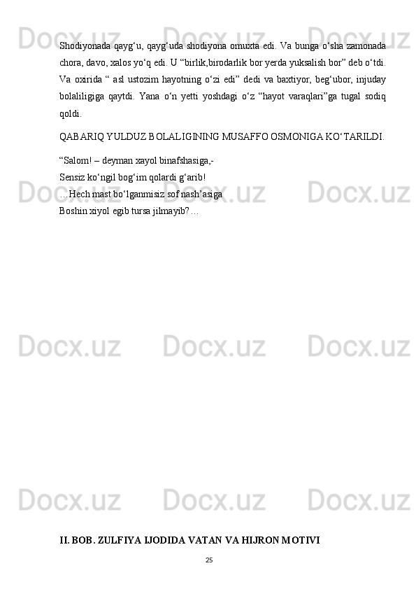 Shodiyonada qayg‘u, qayg‘uda shodiyona omuxta edi. Va bunga o‘sha zamonada
chora, davo, xalos yo‘q edi. U “birlik,birodarlik bor yerda yuksalish bor” deb o‘tdi.
Va   oxirida   “  asl   ustozim   hayotning   o‘zi   edi”   dedi   va   baxtiyor,  beg‘ubor,   injuday
bolaliligiga   qaytdi.   Yana   o‘n   yetti   yoshdagi   o‘z   “hayot   varaqlari”ga   tugal   sodiq
qoldi.
QABARIQ YULDUZ BOLALIGINING MUSAFFO OSMONIGA KO‘TARILDI.
“Salom! – deyman xayol binafshasiga,-
Sensiz ko‘ngil bog‘im qolardi g‘arib!
…Hech mast bo‘lganmisiz sof nash’asiga
Boshin xiyol egib tursa jilmayib?…
II. BOB. ZULFIYA IJODIDA VATAN VA HIJRON MOTIVI
                                                                                     25             