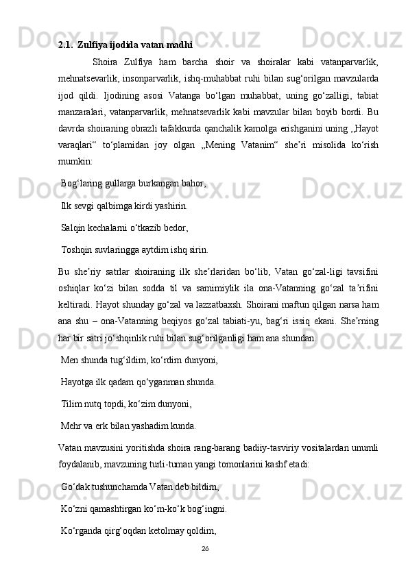 2.1.  Zulfiya ijodida vatan madhi
          Shoira   Zulfiya   ham   barcha   shoir   va   shoiralar   kabi   vatanparvarlik,
mehnatsevarlik,   insonparvarlik,   ishq-muhabbat   ruhi   bilan   sug‘orilgan   mavzularda
ijod   qildi.   Ijodining   asosi   Vatanga   bo‘lgan   muhabbat,   uning   go‘zalligi,   tabiat
manzaralari,   vatanparvarlik,   mehnatsevarlik   kabi   mavzular   bilan   boyib   bordi.   Bu
davrda shoiraning obrazli tafakkurda qanchalik kamolga erishganini uning ,,Hayot
varaqlari“   to‘plamidan   joy   olgan   ,,Mening   Vatanim“   she ri   misolida   ko‘rishʼ
mumkin:
 Bog‘laring gullarga burkangan bahor,
 Ilk sevgi qalbimga kirdi yashirin.
 Salqin kechalarni o‘tkazib bedor,
 Toshqin suvlaringga aytdim ishq sirin.
Bu   she riy   satrlar   shoiraning   ilk   she rlaridan   bo‘lib,   Vatan   go‘zal-ligi   tavsifini	
ʼ ʼ
oshiqlar   ko‘zi   bilan   sodda   til   va   samimiylik   ila   ona-Vatanning   go‘zal   ta rifini	
ʼ
keltiradi. Hayot shunday go‘zal va lazzatbaxsh. Shoirani maftun qilgan narsa ham
ana   shu   –   ona-Vatanning   beqiyos   go‘zal   tabiati-yu,   bag‘ri   issiq   ekani.   She rning
ʼ
har bir satri jo‘shqinlik ruhi bilan sug‘orilganligi ham ana shundan.
 Men shunda tug‘ildim, ko‘rdim dunyoni,
 Hayotga ilk qadam qo‘yganman shunda.
 Tilim nutq topdi, ko‘zim dunyoni,
 Mehr va erk bilan yashadim kunda.
Vatan mavzusini yoritishda shoira rang-barang badiiy-tasviriy vositalardan unumli
foydalanib, mavzuning turli-tuman yangi tomonlarini kashf etadi:
 Go‘dak tushunchamda Vatan deb bildim,
 Ko‘zni qamashtirgan ko‘m-ko‘k bog‘ingni.
 Ko‘rganda qirg‘oqdan ketolmay qoldim,
                                                                                     26             