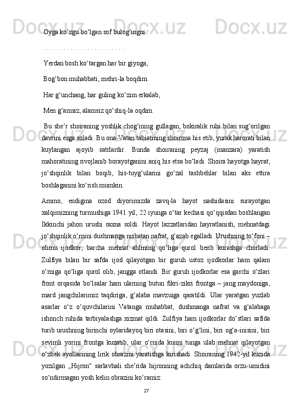 Oyga ko‘zgu bo‘lgan sof bulog‘ingni.
 . . . . . . . . . . . . . . . . . . . . . . . . 
 Yerdan bosh ko‘targan har bir giyoga,
 Bog‘bon muhabbati, mehri-la boqdim.
 Har g‘unchang, har guling ko‘zim erkalab,
 Men g‘amsiz, alamsiz qo‘shiq-la oqdim.
  Bu she r shoiraning yoshlik chog‘ining gullagan, bokiralik ruhi bilan sug‘orilganʼ
davrini esga soladi. Bu ona-Vatan tabiatining shoirona his etib, yurak harorati bilan
kuylangan   ajoyib   satrlardir.   Bunda   shoiraning   peyzaj   (manzara)   yaratish
mahoratining rivojlanib borayotganini aniq his etsa bo‘ladi. Shoira hayotga hayrat,
jo‘shqinlik   bilan   boqib,   his-tuyg‘ularini   go‘zal   tashbehlar   bilan   aks   ettira
boshlaganini ko‘rish mumkin.
Аmmo,   endigina   ozod   diyorimizda   zavq-la   hayot   nashidasini   surayotgan
xalqimizning turmushiga 1941 yil, 22 iyunga o‘tar kechasi qo‘qqisdan boshlangan
Ikkinchi   jahon   urushi   raxna   soldi.   Hayot   lazzatlaridan   hayratlanish,   mehnatdagi
jo‘shqinlik o‘rnini dushmanga nisbatan nafrat, g‘azab egalladi. Urushning to‘foni –
olimu   ijodkor,   barcha   mehnat   ahlining   qo‘liga   qurol   berib   kurashga   chorladi.
Zulfiya   bilan   bir   safda   ijod   qilayotgan   bir   guruh   ustoz   ijodkorlar   ham   qalam
o‘rniga   qo‘liga   qurol   olib,   jangga   otlandi.   Bir   guruh   ijodkorlar   esa   garchi   o‘zlari
front  orqasida  bo‘lsalar   ham  ularning butun  fikri-zikri  frontga  –  jang maydoniga,
mard   jangchilarimiz   taqdiriga,   g‘alaba   mavzuiga   qaratildi.   Ular   yaratgan   yuzlab
asarlar   o‘z   o‘quvchilarini   Vatanga   muhabbat,   dushmanga   nafrat   va   g‘alabaga
ishonch   ruhida   tarbiyalashga   xizmat   qildi.   Zulfiya   ham   ijodkorlar   do‘stlari   safida
turib urushning birinchi oylaridayoq biri otasini, biri o‘g‘lini, biri og‘a-inisini, biri
sevimli   yorini   frontga   kuzatib,   ular   o‘rnida   kunni   tunga   ulab   mehnat   qilayotgan
o‘zbek ayollarining lirik obrazini yaratishga kirishadi. Shoiraning 1942-yil kuzida
yozilgan   ,,Hijron“   sarlavhali   she rida   hijronning   achchiq   damlarida   orzu-umidini	
ʼ
so‘ndirmagan yosh kelin obrazini ko‘ramiz:
                                                                                     27