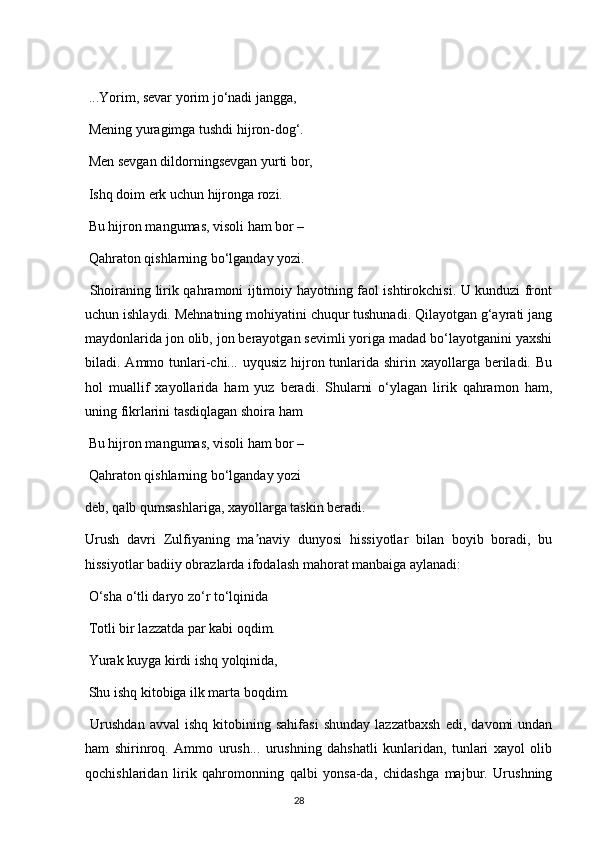  ...Yorim, sevar yorim jo‘nadi jangga,
 Mening yuragimga tushdi hijron-dog‘.
 Men sevgan dildorningsevgan yurti bor,
 Ishq doim erk uchun hijronga rozi.
 Bu hijron mangumas, visoli ham bor – 
 Qahraton qishlarning bo‘lganday yozi.
  Shoiraning lirik qahramoni ijtimoiy hayotning faol ishtirokchisi. U kunduzi front
uchun ishlaydi. Mehnatning mohiyatini chuqur tushunadi. Qilayotgan g‘ayrati jang
maydonlarida jon olib, jon berayotgan sevimli yoriga madad bo‘layotganini yaxshi
biladi. Аmmo tunlari-chi... uyqusiz hijron tunlarida shirin xayollarga beriladi. Bu
hol   muallif   xayollarida   ham   yuz   beradi.   Shularni   o‘ylagan   lirik   qahramon   ham,
uning fikrlarini tasdiqlagan shoira ham
 Bu hijron mangumas, visoli ham bor – 
 Qahraton qishlarning bo‘lganday yozi
deb, qalb qumsashlariga, xayollarga taskin beradi. 
Urush   davri   Zulfiyaning   ma naviy   dunyosi   hissiyotlar   bilan   boyib   boradi,   buʼ
hissiyotlar badiiy obrazlarda ifodalash mahorat manbaiga aylanadi:
 O‘sha o‘tli daryo zo‘r to‘lqinida
 Totli bir lazzatda par kabi oqdim.
 Yurak kuyga kirdi ishq yolqinida,
 Shu ishq kitobiga ilk marta boqdim.
  Urushdan   avval   ishq   kitobining   sahifasi   shunday   lazzatbaxsh   edi,   davomi   undan
ham   shirinroq.   Аmmo   urush...   urushning   dahshatli   kunlaridan,   tunlari   xayol   olib
qochishlaridan   lirik   qahromonning   qalbi   yonsa-da,   chidashga   majbur.   Urushning
                                                                                     28             