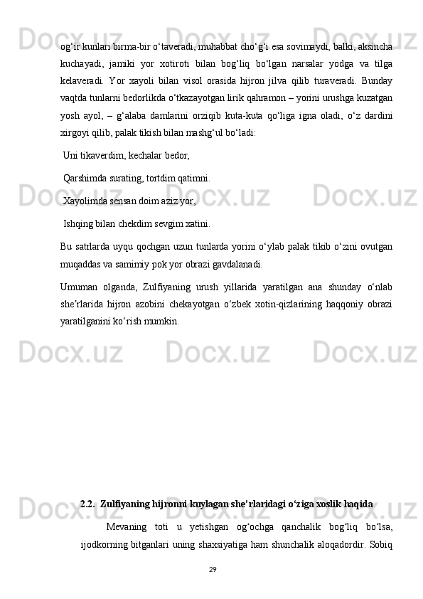 og‘ir kunlari birma-bir o‘taveradi, muhabbat cho‘g‘i esa sovimaydi, balki, aksincha
kuchayadi,   jamiki   yor   xotiroti   bilan   bog‘liq   bo‘lgan   narsalar   yodga   va   tilga
kelaveradi.   Yor   xayoli   bilan   visol   orasida   hijron   jilva   qilib   turaveradi.   Bunday
vaqtda tunlarni bedorlikda o‘tkazayotgan lirik qahramon – yorini urushga kuzatgan
yosh   ayol,   –   g‘alaba   damlarini   orziqib   kuta-kuta   qo‘liga   igna   oladi,   o‘z   dardini
xirgoyi qilib, palak tikish bilan mashg‘ul bo‘ladi:
 Uni tikaverdim, kechalar bedor, 
 Qarshimda surating, tortdim qatimni.
 Xayolimda sensan doim aziz yor,
 Ishqing bilan chekdim sevgim xatini.
Bu satrlarda uyqu qochgan uzun tunlarda yorini o‘ylab palak tikib o‘zini ovutgan
muqaddas va samimiy pok yor obrazi gavdalanadi.
Umuman   olganda,   Zulfiyaning   urush   yillarida   yaratilgan   ana   shunday   o‘nlab
she rlarida   hijron   azobini   chekayotgan   o‘zbek   xotin-qizlarining   haqqoniy   obraziʼ
yaratilganini ko‘rish mumkin.
2.2.  Zulfiyaning hijronni kuylagan she’rlaridagi o‘ziga xoslik haqida
Mevaning   toti   u   yetishgan   og ochga   qanchalik   bog liq   bo lsa,	
ʻ ʻ ʻ
ijodkorning bitganlari uning shaxsiyatiga ham shunchalik aloqadordir. Sobiq
                                                                                     29             