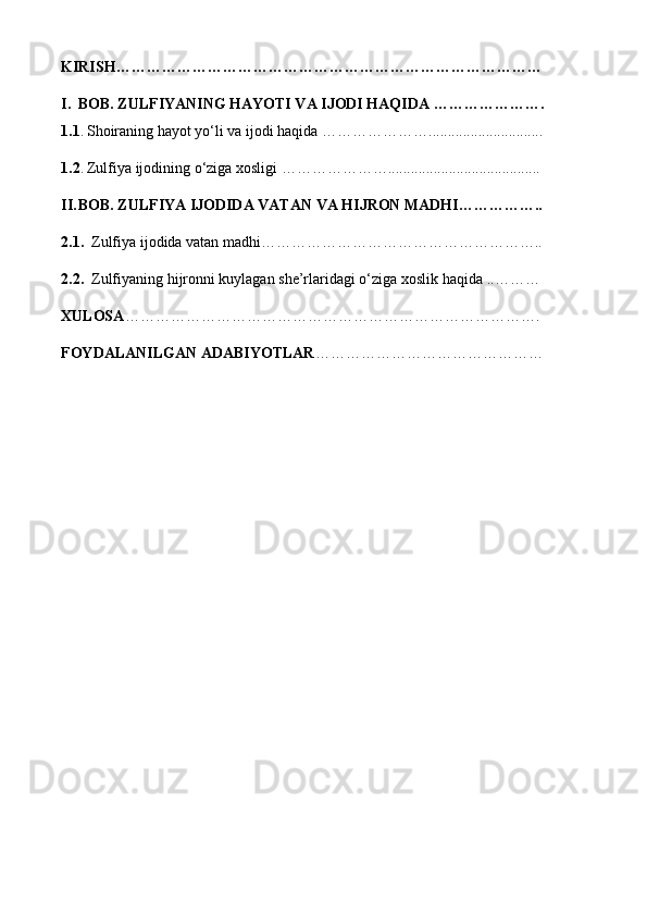 KIRISH …………………………………………………………………………
I. BOB. ZULFIYANING HAYOTI VA IJODI HAQIDA ………………….
1.1 .   Shoiraning hayot yo‘li va ijodi haqida …………… ……..............................
1.2 .   Zulfiya ijodining o‘ziga xosligi  …………………........................................
II. BOB. ZULFIYA IJODIDA VATAN VA HIJRON MADHI……………..
2.1.   Zulfiya ijodida vatan madhi………………………………………………..
2.2.   Zulfiyaning hijronni kuylagan she’rlaridagi o‘ziga xoslik haqida  .. ………
XULOSA ……………………………………………………………………….
FOYDALANILGAN ADABIYOTLAR ……………………………………… 