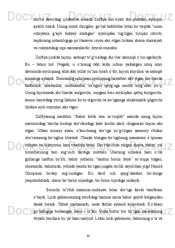 sho ro   davridagi   ijodkorlar   orasida   Zulfiya   she riyati   shu   jihatdan,   ayniqsa,ʻ ʼ
ajralib turadi. Uning nozik chizgilar, go zal tashbihlar bilan bir vaqtda “inson	
ʻ
ruhiyatini   g ajib   tashlay   oladigan”   ayriliqdan   tug ilgan   tiyiqsiz   iztirob,	
ʻ ʻ
taqdirning notantiligiga po rtanavor isyon aks etgan lirikasi shoira shaxsiyati	
ʻ
va ruhiyatidagi inja manzaralardir, deyish mumkin.
  Zulfiya ijodida hijron, sadoqat to g risidagi she rlar salmoqli o rin egallaydi.	
ʻ ʻ ʼ ʻ
Bu   –   tabiiy   hol.   Negaki,   u   o zining   ikki   kishi   uchun   yashalgan   uzoq   umri	
ʻ
davomida ayriliqning ellik ikki yillik yo lini bosib o tib, hijron kuychisi va sadoqat	
ʻ ʻ
timsoliga aylandi. Shoiraning nihoyasiz ayriliqning hasratlari aks etgan she rlarida	
ʼ
badbinlik,   umidsizlik,   noshukurlik,   so ngsiz   qayg uga   asirlik   tuyg ulari   yo q.	
ʻ ʻ ʻ ʻ
Uning hijronzada she rlarida suyguvchi, suygani bois ayriliqdan qattiq kuyguvchi,	
ʼ
ammo hayotdagi yorug liklarni ko ra olguvchi va ko rganiga shukronalik qilguvchi
ʻ ʻ ʻ
shokira ayol sezimlari aks etgan.
  Zulfiyaning   mashhur   “Bahor   keldi   seni   so roqlab”   asarida   uning   hijron	
ʻ
mavzusidagi   barcha   boshqa   she rlaridagi   kabi   kuchli   dard,   chegarasiz   hijron   aks	
ʼ
etgan.   Ulkan   insoniy   alam,   o kinchning   she rga   yo g rilgan   samimiy   ifodasi
ʻ ʼ ʻ ʻ
she rxonning   ko nglini   titratadi.   Chunki   titragan   ko ngilning   manzarasi   o qirman	
ʼ ʻ ʻ ʻ
ruhiyati va hissiyotini ham titratishi tayin. She rda ifoda etilgan shoira, bahor, yel	
ʼ
timsollarining   bari   sog inch   dardiga   mubtalo.   Ularning   uchalasi   ham   o rik	
ʻ ʻ
gullariga   maftun   bo lib,   bahor   yellarini   “baxtim   bormi   deya”   so roqqa   tutgan,	
ʻ ʻ
shoiranida, bahornida, yelnida yaxshi ko rgan jingala sochli xayolchan yigit Hamid	
ʻ
Olimjonni   birday   sog inishgan.   Bu   dard   uch   qayg ukashni   bir-biriga	
ʻ ʻ
yaqinlashtiradi, ularni bir-birini suyashga, bir-birini tuyishga undaydi.
  Birinchi   to rtlik   mazmun-mohiyati   bilan   she rga   kirish   vazifasini
ʻ ʼ
o taydi. Lirik qahramonning atrofidagi hamma narsa bahor qaytib kelganidan	
ʻ
darak   beradi.   Tabiat   marhamatli,   unda   fasllar   aylanib   kelaveradi.   Ko klam	
ʻ
go zalligiga   burkangan   olam   –   to kis.   Unda   bultur   bor   bo lgan   narsalarning	
ʻ ʻ ʻ
deyarli barchasi bu yil ham mavjud. Lekin lirik qahramon, bahorning o zi va	
ʻ
                                                                                     30