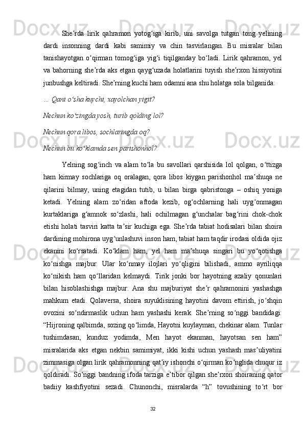   She rda   lirik   qahramon   yotog iga   kirib,   uni   savolga   tutgan   tong   yeliningʼ ʻ
dardi   insonning   dardi   kabi   samimiy   va   chin   tasvirlangan.   Bu   misralar   bilan
tanishayotgan   o qirman   tomog iga   yig i   tiqilganday   bo ladi.   Lirik   qahramon,   yel	
ʻ ʻ ʻ ʻ
va bahorning she rda aks etgan qayg uzada holatlarini  tuyish she rxon hissiyotini
ʼ ʻ ʼ
junbushga keltiradi. She rning kuchi ham odamni ana shu holatga sola bilganida:	
ʼ
… Qani o sha kuychi, xayolchan yigit?	
ʻ
Nechun ko zingda yosh, turib qolding lol?
ʻ
Nechun qora libos, sochlaringda oq?
Nechun bu ko klamda sen parishonhol?	
ʻ
    Yelning   sog inch   va   alam   to la   bu   savollari   qarshisida   lol   qolgan,   o ttizga	
ʻ ʻ ʻ
ham   kirmay   sochlariga   oq   oralagan,   qora   libos   kiygan   parishonhol   ma shuqa   ne	
ʼ
qilarini   bilmay,   uning   etagidan   tutib,   u   bilan   birga   qabristonga   –   oshiq   yoniga
ketadi.   Yelning   alam   zo ridan   aftoda   kezib,   og ochlarning   hali   uyg onmagan	
ʻ ʻ ʻ
kurtaklariga   g amnok   so zlashi,   hali   ochilmagan   g unchalar   bag rini   chok-chok	
ʻ ʻ ʻ ʻ
etishi  holati  tasviri  katta  ta sir   kuchiga  ega.   She rda  tabiat   hodisalari  bilan  shoira	
ʼ ʼ
dardining mohirona uyg unlashuvi inson ham, tabiat ham taqdir irodasi oldida ojiz	
ʻ
ekanini   ko rsatadi.   Ko klam   ham,   yel   ham   ma shuqa   singari   bu   yo qotishga	
ʻ ʻ ʼ ʻ
ko nishga   majbur.   Ular   ko nmay   ilojlari   yo qligini   bilishadi,   ammo   ayriliqqa	
ʻ ʻ ʻ
ko nikish   ham   qo llaridan   kelmaydi.   Tirik   jonki   bor   hayotning   azaliy   qonunlari
ʻ ʻ
bilan   hisoblashishga   majbur.   Ana   shu   majburiyat   she r   qahramonini   yashashga	
ʼ
mahkum   etadi.   Qolaversa,   shoira   suyuklisining   hayotini   davom   ettirish,   jo shqin	
ʻ
ovozini   so ndirmaslik   uchun   ham   yashashi   kerak.   She rning   so nggi   bandidagi:	
ʻ ʼ ʻ
“Hijroning qalbimda, sozing qo limda, Hayotni kuylayman, chekinar alam. Tunlar	
ʻ
tushimdasan,   kunduz   yodimda,   Men   hayot   ekanman,   hayotsan   sen   ham”
misralarida   aks   etgan   nekbin   samimiyat,   ikki   kishi   uchun   yashash   mas uliyatini	
ʼ
zimmasiga olgan lirik qahramonning qat iy ishonchi o qirman ko nglida chuqur iz	
ʼ ʻ ʻ
qoldiradi. So nggi bandning ifoda tarziga e tibor qilgan she rxon shoiraning qator	
ʻ ʼ ʼ
badiiy   kashfiyotini   sezadi.   Chunonchi,   misralarda   “h”   tovushining   to rt   bor	
ʻ
                                                                                     32             