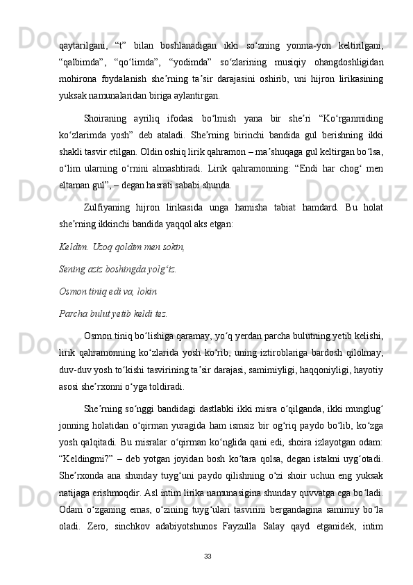 qaytarilgani,   “t”   bilan   boshlanadigan   ikki   so zning   yonma-yon   keltirilgani,ʻ
“qalbimda”,   “qo limda”,   “yodimda”   so zlarining   musiqiy   ohangdoshligidan	
ʻ ʻ
mohirona   foydalanish   she rning   ta sir   darajasini   oshirib,   uni   hijron   lirikasining	
ʼ ʼ
yuksak namunalaridan biriga aylantirgan.
  Shoiraning   ayriliq   ifodasi   bo lmish   yana   bir   she ri   “Ko rganmiding	
ʻ ʼ ʻ
ko zlarimda   yosh”   deb   ataladi.   She rning   birinchi   bandida   gul   berishning   ikki	
ʻ ʼ
shakli tasvir etilgan. Oldin oshiq lirik qahramon – ma shuqaga gul keltirgan bo lsa,	
ʼ ʻ
o lim   ularning   o rnini   almashtiradi.   Lirik   qahramonning:   “Endi   har   chog   men	
ʻ ʻ ʻ
eltaman gul”, – degan hasrati sababi shunda.
  Zulfiyaning   hijron   lirikasida   unga   hamisha   tabiat   hamdard.   Bu   holat
she rning ikkinchi bandida yaqqol aks etgan:	
ʼ
Keldim. Uzoq qoldim men sokin,
Sening aziz boshingda yolg iz.	
ʻ
Osmon tiniq edi va, lokin
Parcha bulut yetib keldi tez.
    Osmon tiniq bo lishiga qaramay, yo q yerdan parcha bulutning yetib kelishi,	
ʻ ʻ
lirik   qahramonning   ko zlarida   yosh   ko rib,   uning   iztiroblariga   bardosh   qilolmay,
ʻ ʻ
duv-duv yosh to kishi tasvirining ta sir darajasi, samimiyligi, haqqoniyligi, hayotiy	
ʻ ʼ
asosi she rxonni o yga toldiradi.	
ʼ ʻ
  She rning so nggi bandidagi dastlabki ikki misra o qilganda, ikki munglug
ʼ ʻ ʻ ʻ
jonning   holatidan   o qirman   yuragida   ham   ismsiz   bir   og riq   paydo   bo lib,   ko zga	
ʻ ʻ ʻ ʻ
yosh qalqitadi. Bu  misralar  o qirman  ko nglida qani  edi, shoira  izlayotgan odam:	
ʻ ʻ
“Keldingmi?”   –   deb   yotgan   joyidan   bosh   ko tara   qolsa,   degan   istakni   uyg otadi.	
ʻ ʻ
She rxonda   ana   shunday   tuyg uni   paydo   qilishning   o zi   shoir   uchun   eng   yuksak	
ʼ ʻ ʻ
natijaga erishmoqdir. Asl intim lirika namunasigina shunday quvvatga ega bo ladi.	
ʻ
Odam   o zganing   emas,   o zining   tuyg ulari   tasvirini   bergandagina   samimiy   bo la	
ʻ ʻ ʻ ʻ
oladi.   Zero,   sinchkov   adabiyotshunos   Fayzulla   Salay   qayd   etganidek,   intim
                                                                                     33             