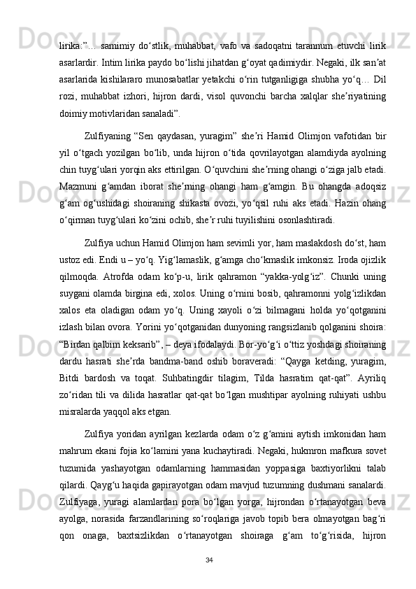 lirika:”…   samimiy   do stlik,   muhabbat,   vafo   va   sadoqatni   tarannum   etuvchi   lirikʻ
asarlardir. Intim lirika paydo bo lishi jihatdan g oyat qadimiydir. Negaki, ilk san at	
ʻ ʻ ʼ
asarlarida kishilararo munosabatlar  yetakchi  o rin tutganligiga shubha  yo q… Dil	
ʻ ʻ
rozi,   muhabbat   izhori,   hijron   dardi,   visol   quvonchi   barcha   xalqlar   she riyatining	
ʼ
doimiy motivlaridan sanaladi”.
  Zulfiyaning   “Sen   qaydasan,   yuragim”   she ri   Hamid   Olimjon   vafotidan   bir	
ʼ
yil   o tgach   yozilgan   bo lib,   unda   hijron   o tida   qovrilayotgan   alamdiyda   ayolning	
ʻ ʻ ʻ
chin tuyg ulari yorqin aks ettirilgan. O quvchini she rning ohangi o ziga jalb etadi.	
ʻ ʻ ʼ ʻ
Mazmuni   g amdan   iborat   she rning   ohangi   ham   g amgin.   Bu   ohangda   adoqsiz	
ʻ ʼ ʻ
g am   og ushidagi   shoiraning   shikasta   ovozi,   yo qsil   ruhi   aks   etadi.   Hazin   ohang	
ʻ ʻ ʻ
o qirman tuyg ulari ko zini ochib, she r ruhi tuyilishini osonlashtiradi.
ʻ ʻ ʻ ʼ
  Zulfiya uchun Hamid Olimjon ham sevimli yor, ham maslakdosh do st, ham	
ʻ
ustoz edi. Endi u – yo q. Yig lamaslik, g amga cho kmaslik imkonsiz. Iroda ojizlik	
ʻ ʻ ʻ ʻ
qilmoqda.   Atrofda   odam   ko p-u,   lirik   qahramon   “yakka-yolg iz”.   Chunki   uning	
ʻ ʻ
suygani olamda birgina edi, xolos. Uning o rnini bosib, qahramonni yolg izlikdan	
ʻ ʻ
xalos   eta   oladigan   odam   yo q.   Uning   xayoli   o zi   bilmagani   holda   yo qotganini	
ʻ ʻ ʻ
izlash bilan ovora. Yorini yo qotganidan dunyoning rangsizlanib qolganini shoira:
ʻ
“Birdan qalbim keksarib”, – deya ifodalaydi. Bor-yo g i o ttiz yoshdagi shoiraning	
ʻ ʻ ʻ
dardu   hasrati   she rda   bandma-band   oshib   boraveradi:   “Qayga   ketding,   yuragim,	
ʼ
Bitdi   bardosh   va   toqat.   Suhbatingdir   tilagim,   Tilda   hasratim   qat-qat”.   Ayriliq
zo ridan tili  va dilida hasratlar qat-qat  bo lgan mushtipar ayolning ruhiyati  ushbu	
ʻ ʻ
misralarda yaqqol aks etgan.
  Zulfiya  yoridan   ayrilgan  kezlarda  odam   o z  g amini   aytish  imkonidan  ham	
ʻ ʻ
mahrum ekani fojia ko lamini yana kuchaytiradi. Negaki, hukmron mafkura sovet	
ʻ
tuzumida   yashayotgan   odamlarning   hammasidan   yoppasiga   baxtiyorlikni   talab
qilardi. Qayg u haqida gapirayotgan odam mavjud tuzumning dushmani sanalardi.	
ʻ
Zulfiyaga,   yuragi   alamlardan   pora   bo lgan   yorga,   hijrondan   o rtanayotgan   beva	
ʻ ʻ
ayolga,   norasida   farzandlarining   so roqlariga   javob   topib   bera   olmayotgan   bag ri	
ʻ ʻ
qon   onaga,   baxtsizlikdan   o rtanayotgan   shoiraga   g am   to g risida,   hijron	
ʻ ʻ ʻ ʻ
                                                                                     34             